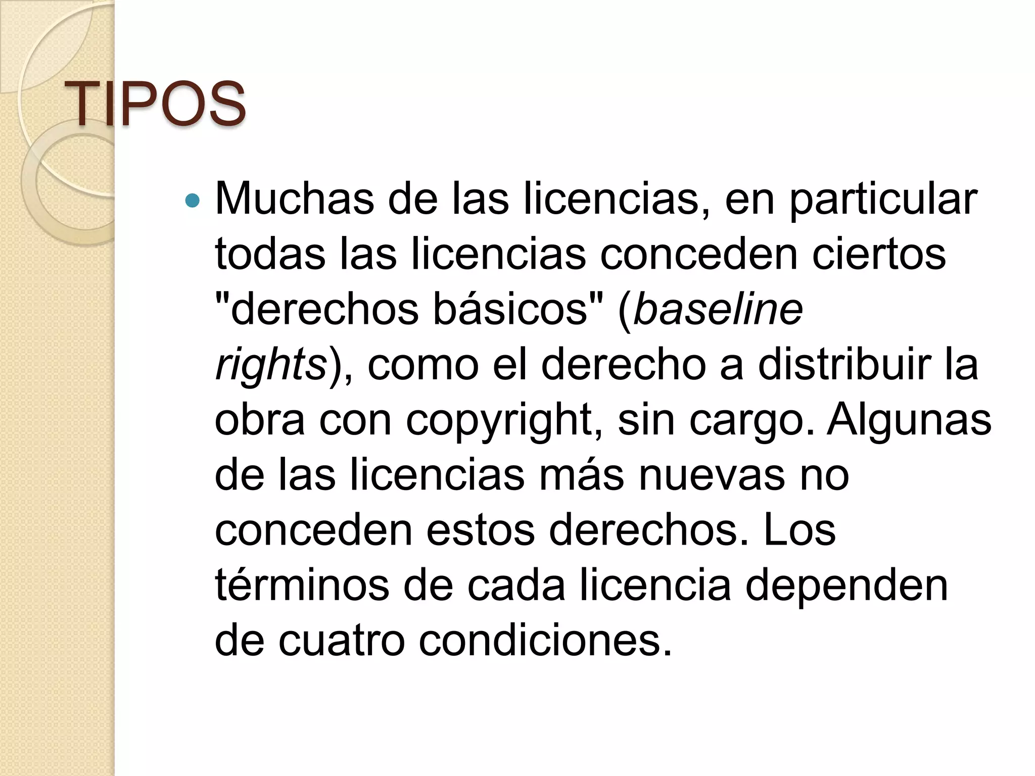 TIPOS


Muchas de las licencias, en particular
todas las licencias conceden ciertos
"derechos básicos" (baseline
rights), como el derecho a distribuir la
obra con copyright, sin cargo. Algunas
de las licencias más nuevas no
conceden estos derechos. Los
términos de cada licencia dependen
de cuatro condiciones.

 