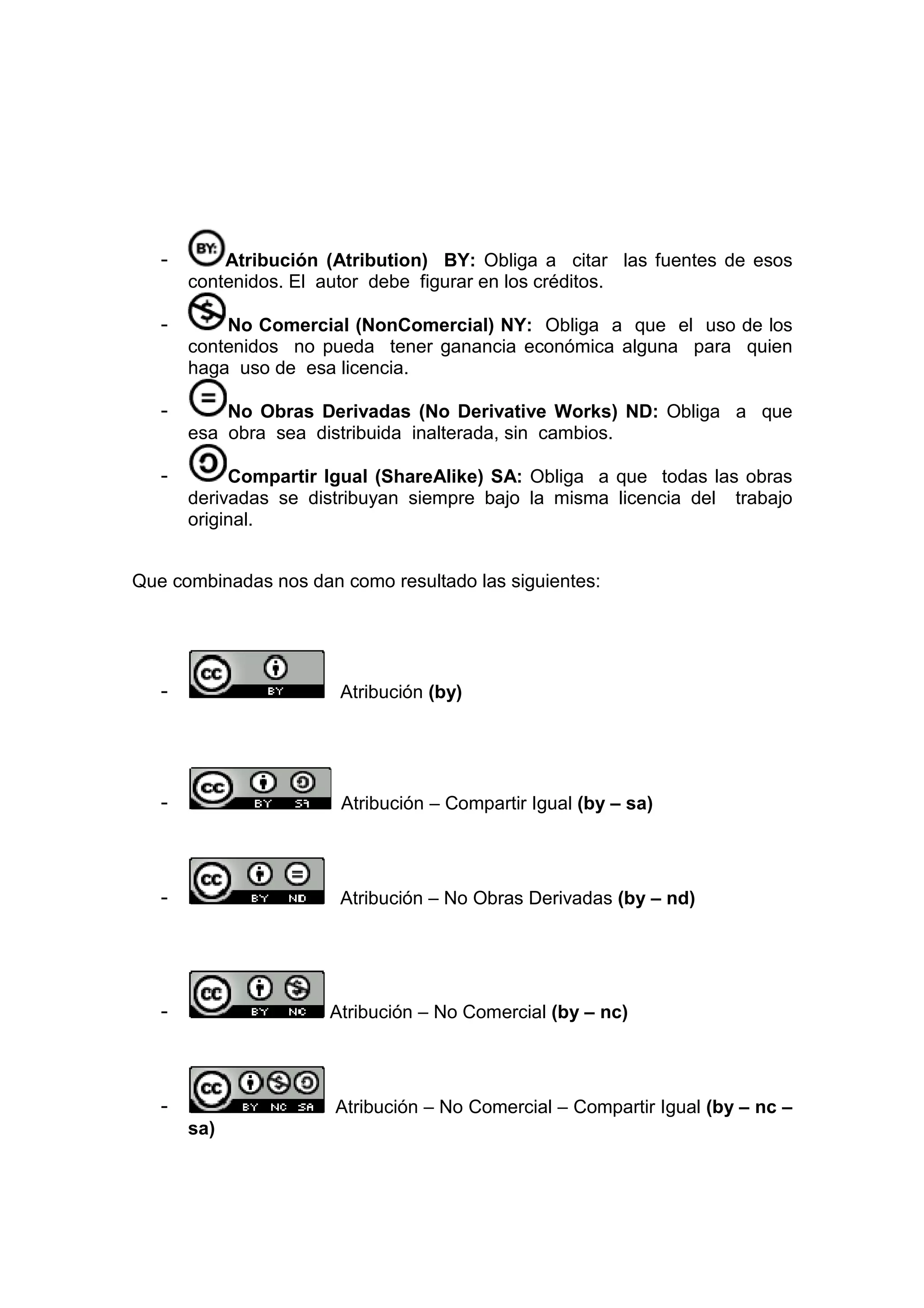 -       Atribución (Atribution) BY: Obliga a citar las fuentes de esos
       contenidos. El autor debe figurar en los créditos.

   -       No Comercial (NonComercial) NY: Obliga a que el uso de los
       contenidos no pueda tener ganancia económica alguna para quien
       haga uso de esa licencia.

   -       No Obras Derivadas (No Derivative Works) ND: Obliga a que
       esa obra sea distribuida inalterada, sin cambios.

   -        Compartir Igual (ShareAlike) SA: Obliga a que todas las obras
       derivadas se distribuyan siempre bajo la misma licencia del trabajo
       original.


Que combinadas nos dan como resultado las siguientes:




   -                   Atribución (by)




   -                   Atribución – Compartir Igual (by – sa)




   -                   Atribución – No Obras Derivadas (by – nd)




   -                  Atribución – No Comercial (by – nc)




   -                   Atribución – No Comercial – Compartir Igual (by – nc –
       sa)
 