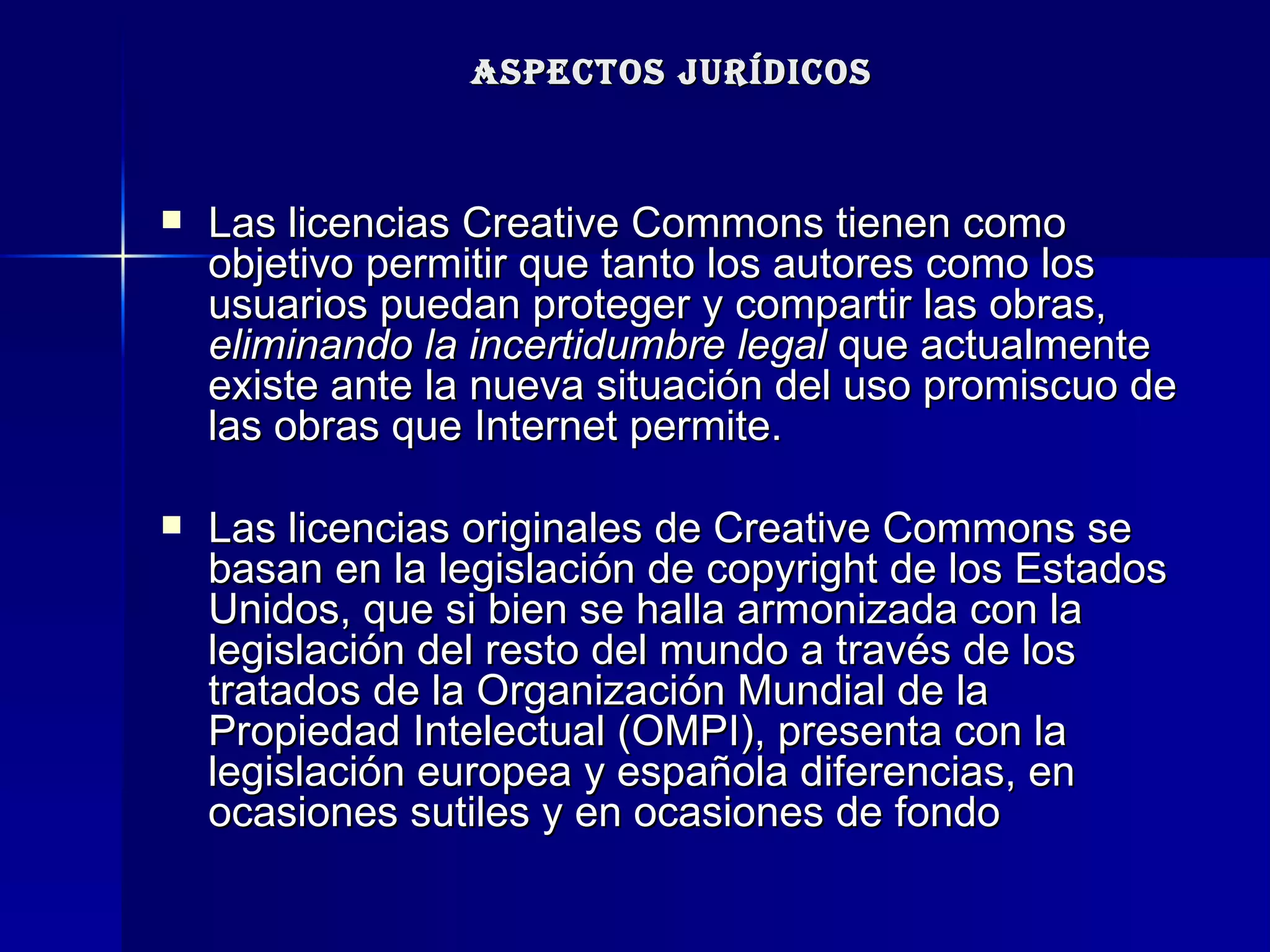 ASPECTOS JURÍDICOS Las licencias Creative Commons tienen como objetivo permitir que tanto los autores como los usuarios puedan proteger y compartir las obras,  eliminando la incertidumbre legal  que actualmente existe ante la nueva situación del uso promiscuo de las obras que Internet permite.  Las licencias originales de Creative Commons se basan en la legislación de copyright de los Estados Unidos, que si bien se halla armonizada con la legislación del resto del mundo a través de los tratados de la Organización Mundial de la Propiedad Intelectual (OMPI), presenta con la legislación europea y española diferencias, en ocasiones sutiles y en ocasiones de fondo  