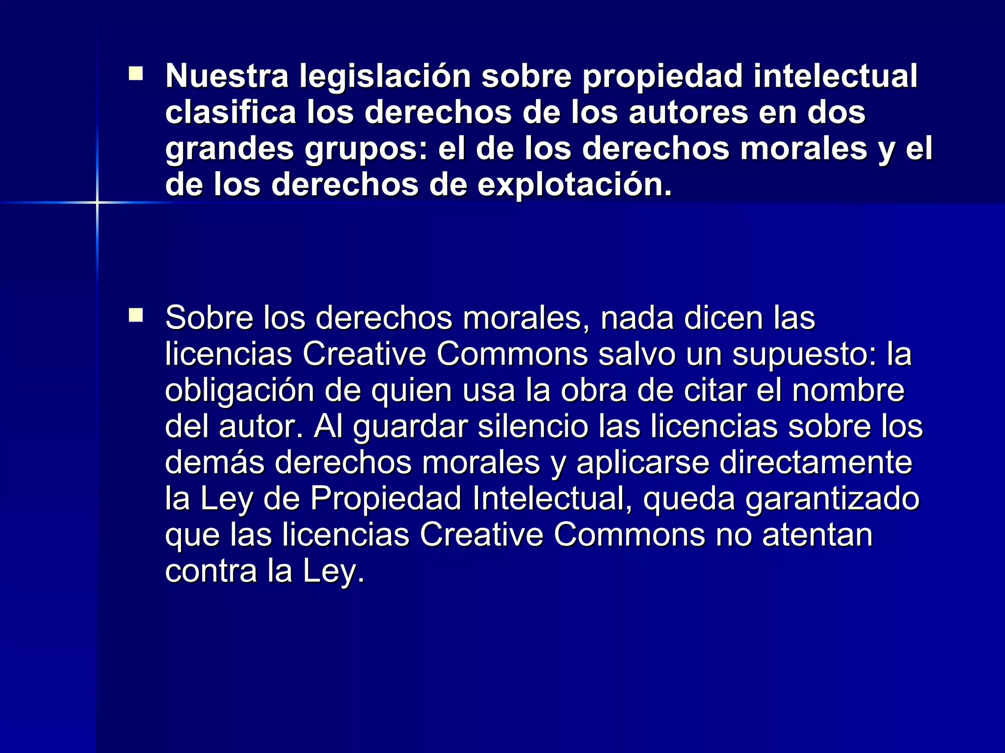 Nuestra legislación sobre propiedad intelectual clasifica los derechos de los autores en dos grandes grupos: el de los derechos morales y el de los derechos de explotación. Sobre los derechos morales, nada dicen las licencias Creative Commons salvo un supuesto: la obligación de quien usa la obra de citar el nombre del autor. Al guardar silencio las licencias sobre los demás derechos morales y aplicarse directamente la Ley de Propiedad Intelectual, queda garantizado que las licencias Creative Commons no atentan contra la Ley. 