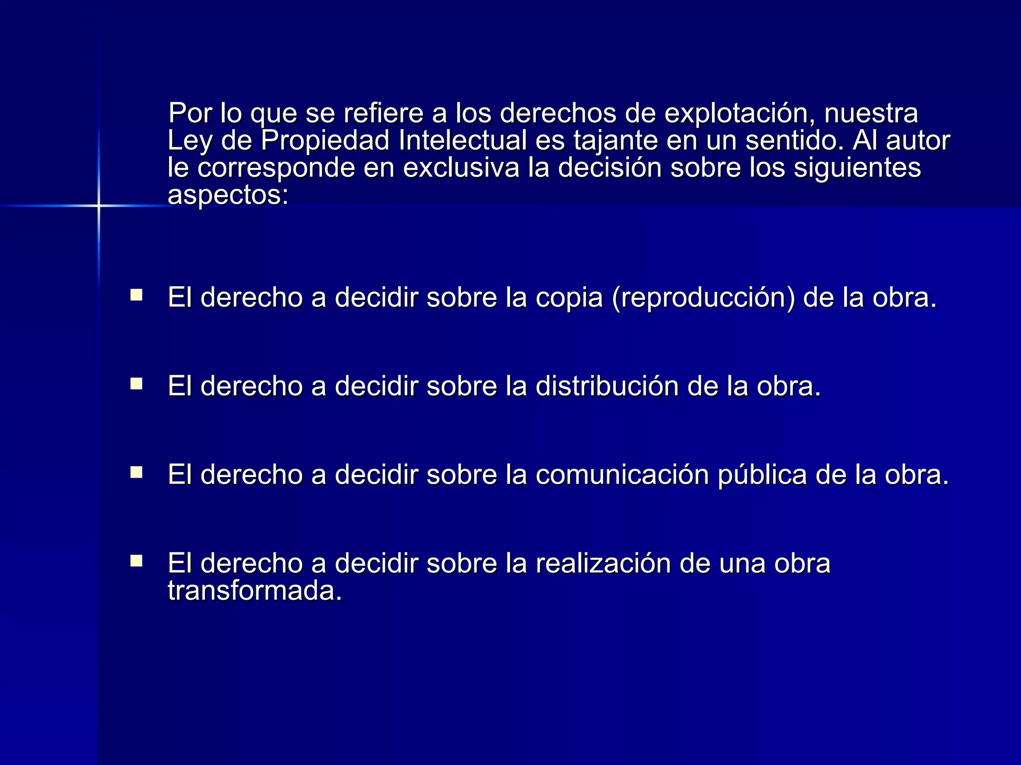 Por lo que se refiere a los derechos de explotación, nuestra Ley de Propiedad Intelectual es tajante en un sentido. Al autor le corresponde en exclusiva la decisión sobre los siguientes aspectos: El derecho a decidir sobre la copia (reproducción) de la obra. El derecho a decidir sobre la distribución de la obra. El derecho a decidir sobre la comunicación pública de la obra. El derecho a decidir sobre la realización de una obra transformada. 