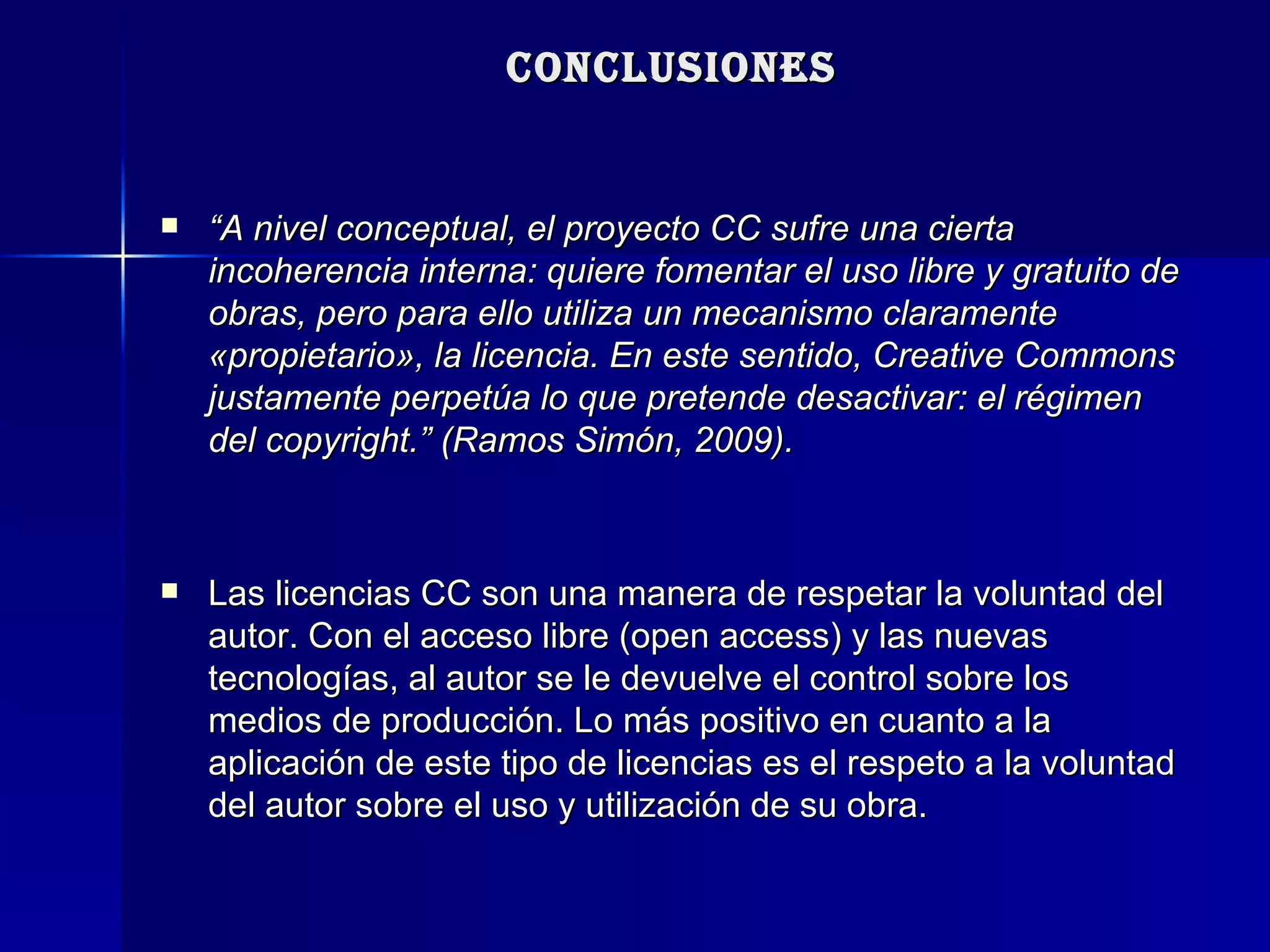CONCLUSIONES “ A nivel conceptual, el proyecto CC sufre una cierta incoherencia interna: quiere fomentar el uso libre y gratuito de obras, pero para ello utiliza un mecanismo claramente «propietario», la licencia. En este sentido, Creative Commons justamente perpetúa lo que pretende desactivar: el régimen del copyright.” (Ramos Simón, 2009). Las licencias CC son una manera de respetar la voluntad del autor. Con el acceso libre (open access) y las nuevas tecnologías, al autor se le devuelve el control sobre los medios de producción. Lo más positivo en cuanto a la aplicación de este tipo de licencias es el respeto a la voluntad del autor sobre el uso y utilización de su obra. 