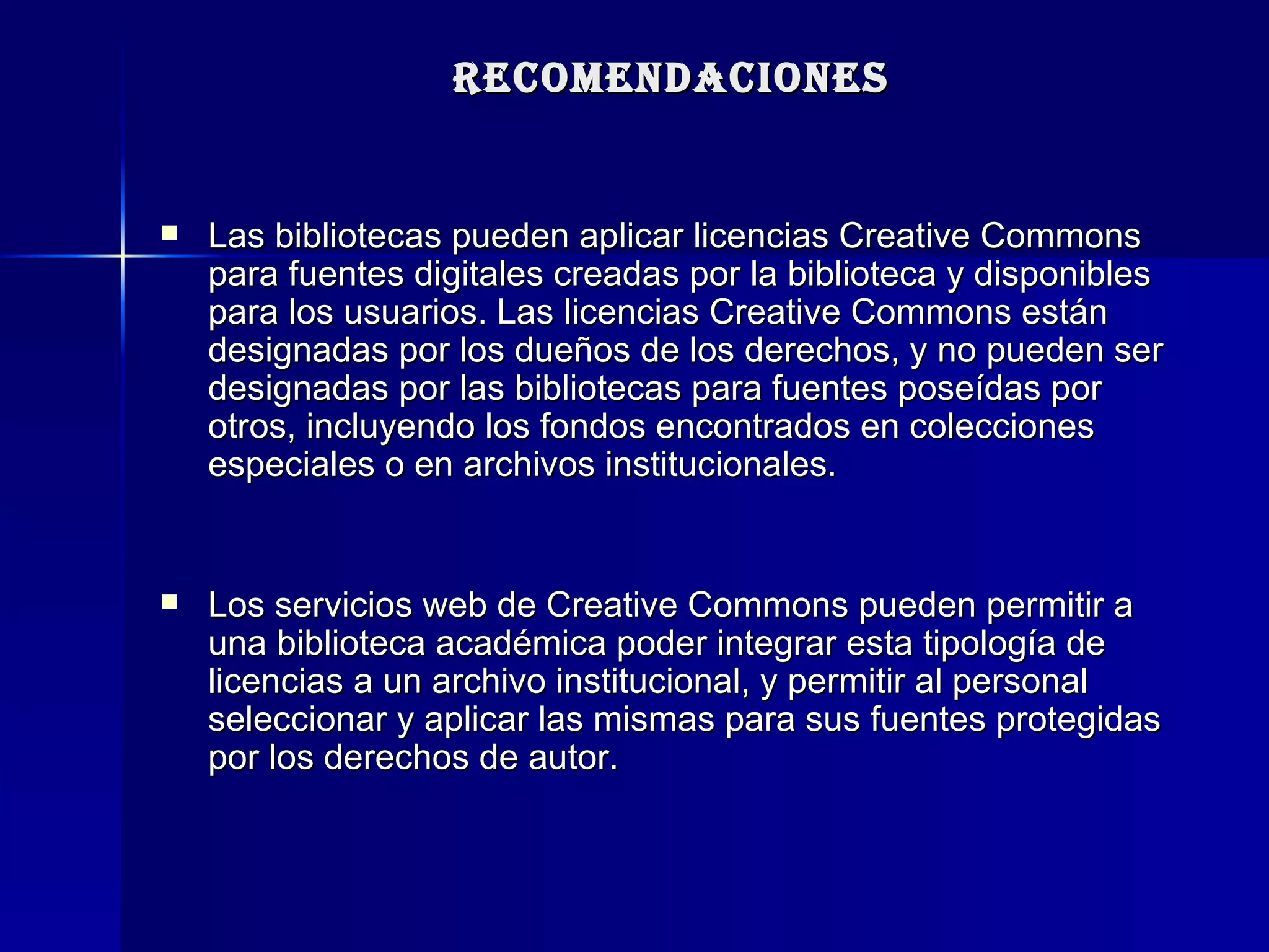 RECOMENDACIONES Las bibliotecas pueden aplicar licencias Creative Commons para fuentes digitales creadas por la biblioteca y disponibles para los usuarios. Las licencias Creative Commons están designadas por los dueños de los derechos, y no pueden ser designadas por las bibliotecas para fuentes poseídas por otros, incluyendo los fondos encontrados en colecciones especiales o en archivos institucionales.  Los servicios web de Creative Commons pueden permitir a una biblioteca académica poder integrar esta tipología de licencias a un archivo institucional, y permitir al personal seleccionar y aplicar las mismas para sus fuentes protegidas por los derechos de autor.  