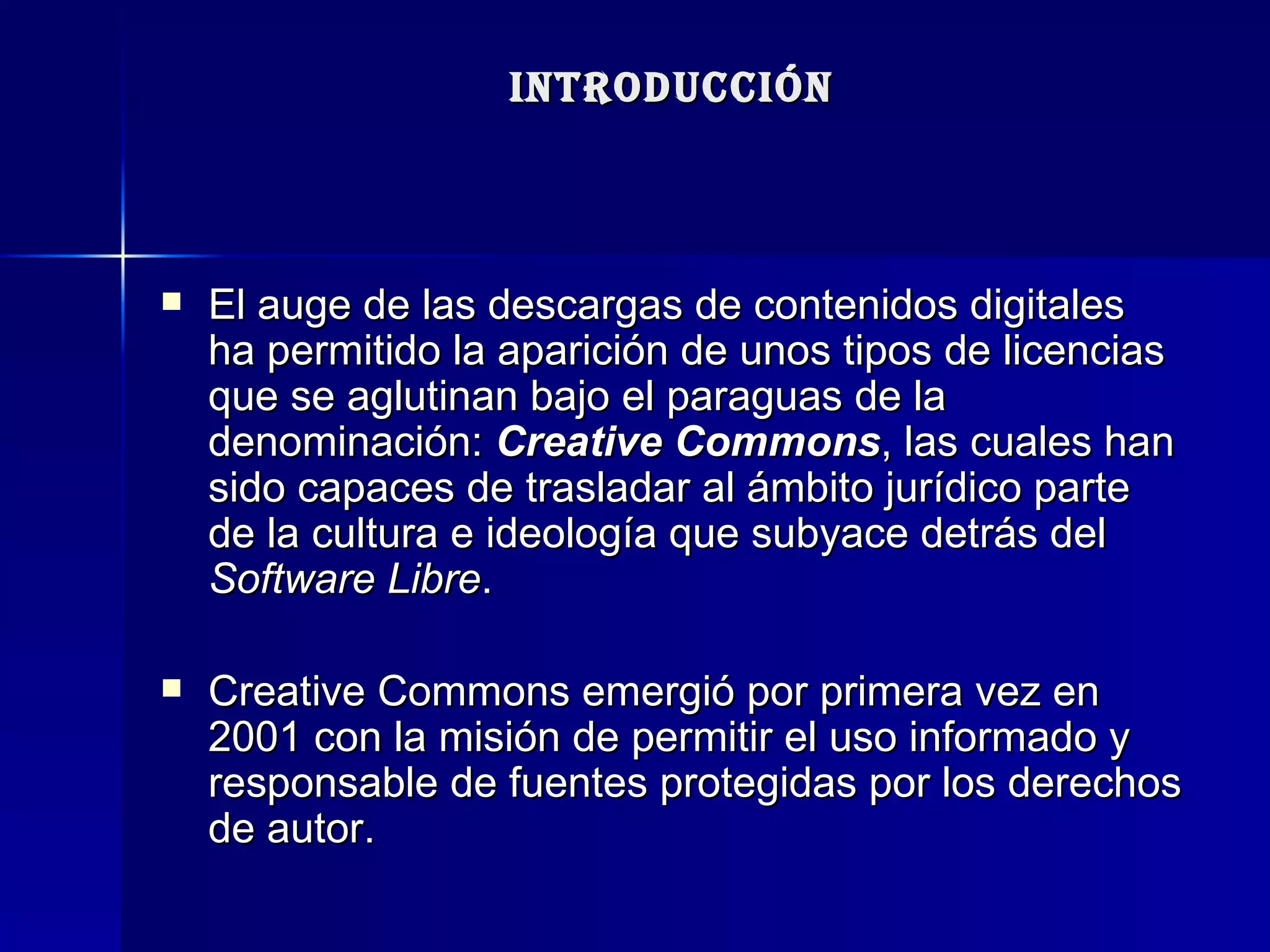 INTRODUCCIÓN El auge de las descargas de contenidos digitales ha permitido la aparición de unos tipos de licencias que se aglutinan bajo el paraguas de la denominación:  Creative Commons , las cuales han sido capaces de trasladar al ámbito jurídico parte de la cultura e ideología que subyace detrás del  Software Libre . Creative Commons emergió por primera vez en 2001 con la misión de permitir el uso informado y responsable de fuentes protegidas por los derechos de autor. 