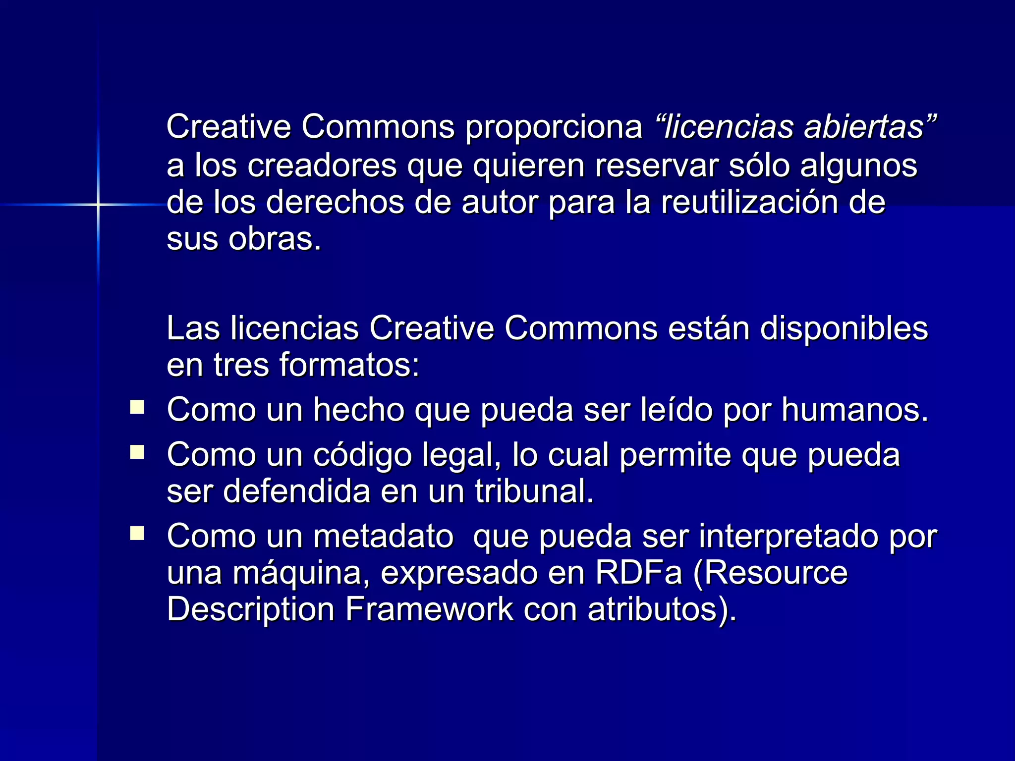 Creative Commons proporciona  “licencias abiertas”  a los creadores que quieren reservar sólo algunos de los derechos de autor para la reutilización de sus obras.  Las licencias Creative Commons están disponibles en tres formatos:  Como un hecho que pueda ser leído por humanos.  Como un código legal, lo cual permite que pueda ser defendida en un tribunal. Como un metadato  que pueda ser interpretado por una máquina, expresado en RDFa (Resource Description Framework con atributos).  