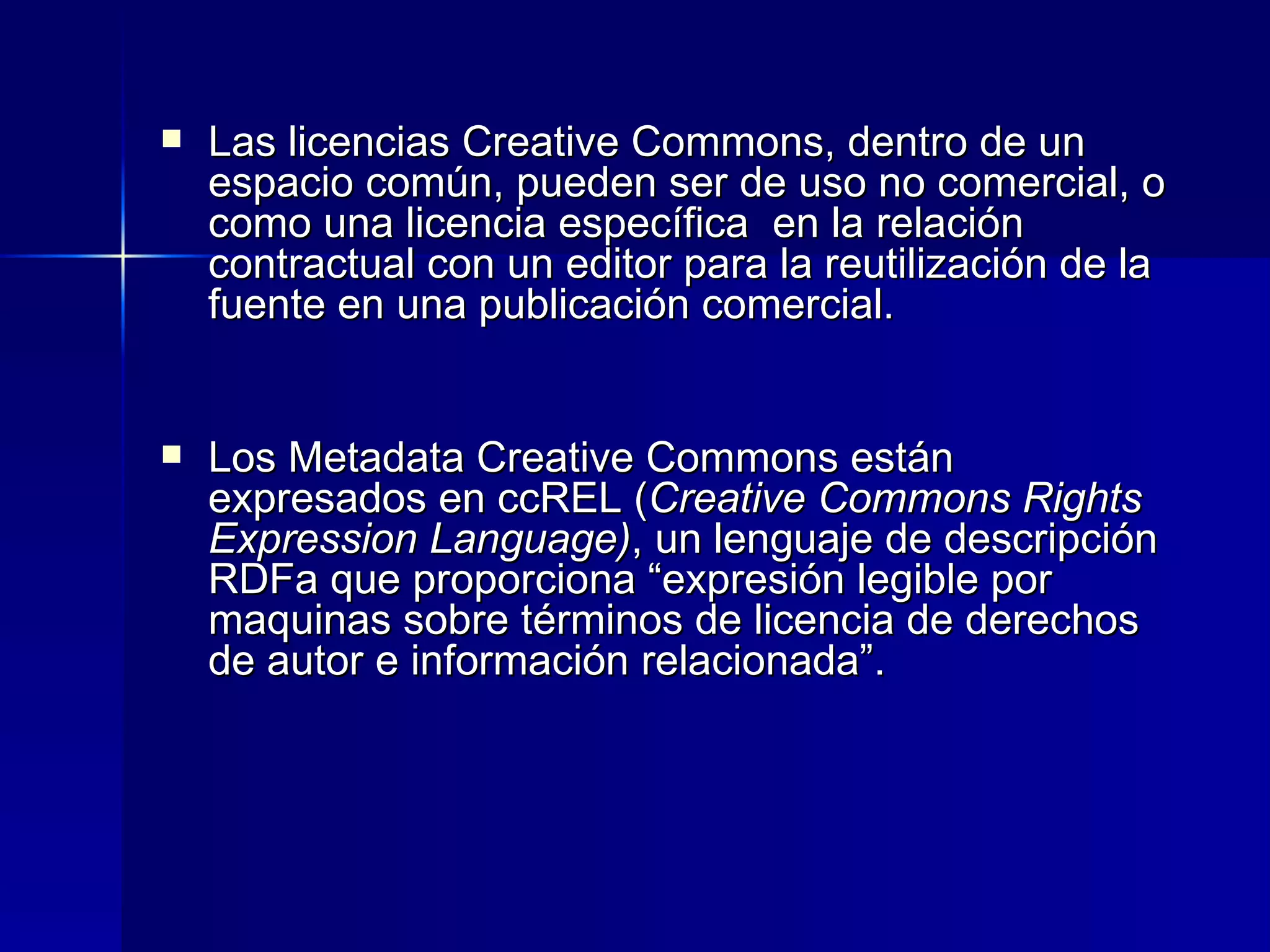 Las licencias Creative Commons, dentro de un espacio común, pueden ser de uso no comercial, o como una licencia específica  en la relación contractual con un editor para la reutilización de la fuente en una publicación comercial. Los Metadata Creative Commons están expresados en ccREL ( Creative Commons Rights Expression Language) , un lenguaje de descripción RDFa que proporciona “expresión legible por maquinas sobre términos de licencia de derechos de autor e información relacionada”.  