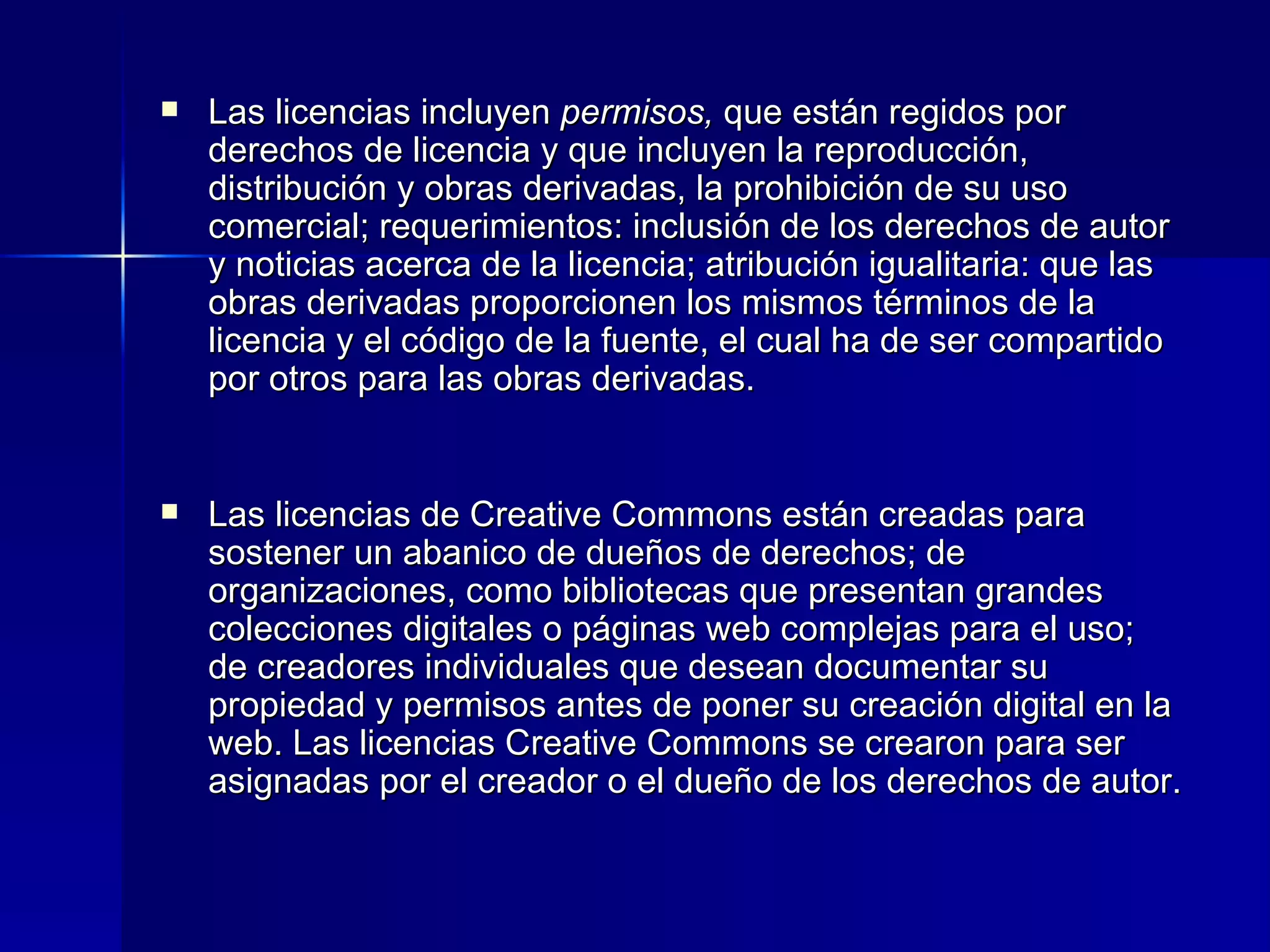 Las licencias incluyen  permisos,  que están regidos por derechos de licencia y que incluyen la reproducción, distribución y obras derivadas, la prohibición de su uso comercial; requerimientos: inclusión de los derechos de autor y noticias acerca de la licencia; atribución igualitaria: que las obras derivadas proporcionen los mismos términos de la licencia y el código de la fuente, el cual ha de ser compartido por otros para las obras derivadas.  Las licencias de Creative Commons están creadas para sostener un abanico de dueños de derechos; de organizaciones, como bibliotecas que presentan grandes colecciones digitales o páginas web complejas para el uso; de creadores individuales que desean documentar su propiedad y permisos antes de poner su creación digital en la web. Las licencias Creative Commons se crearon para ser asignadas por el creador o el dueño de los derechos de autor. 