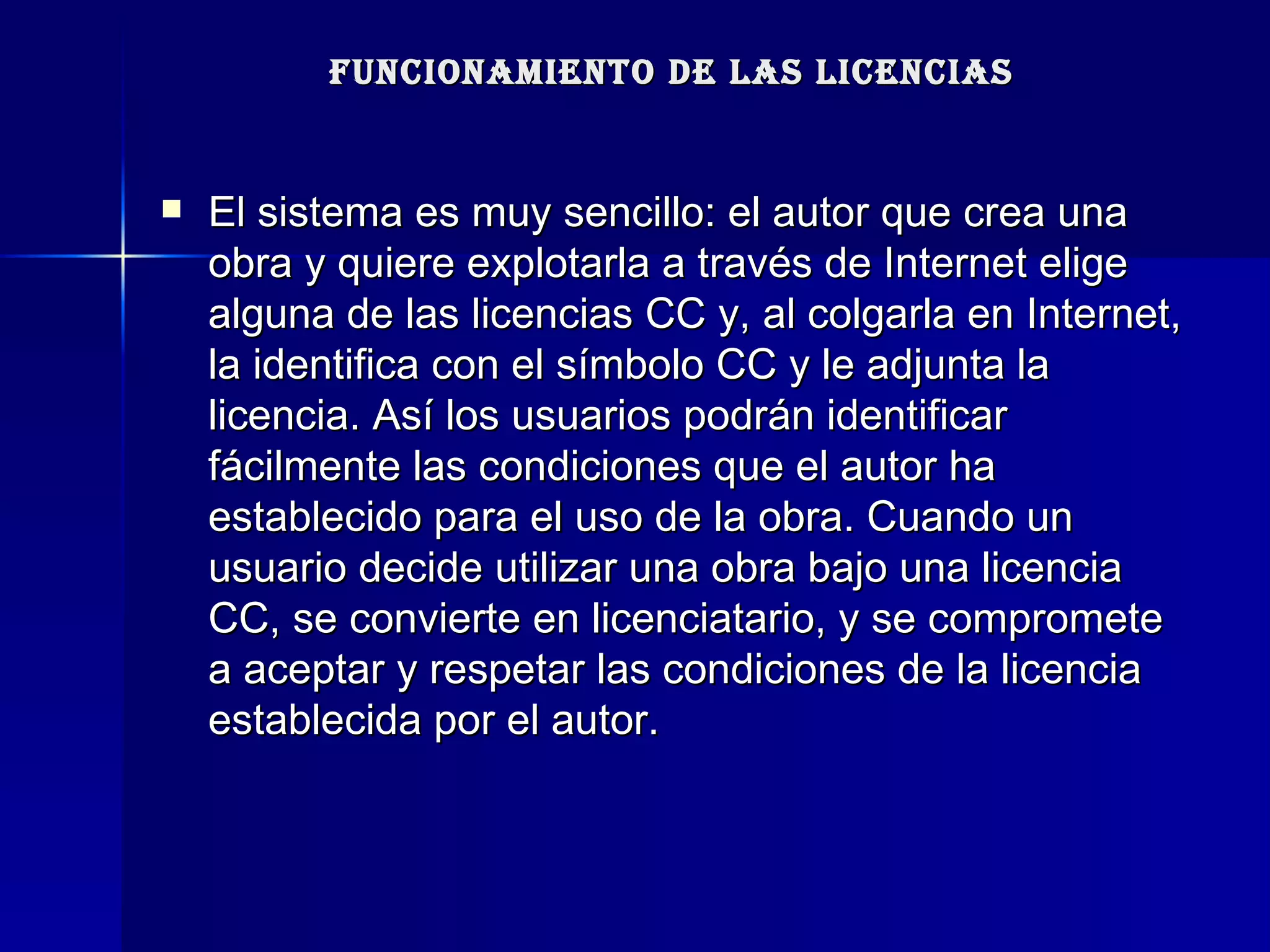 FUNCIONAMIENTO DE LAS LICENCIAS El sistema es muy sencillo: el autor que crea una obra y quiere explotarla a través de Internet elige alguna de las licencias CC y, al colgarla en Internet, la identifica con el símbolo CC y le adjunta la licencia. Así los usuarios podrán identificar fácilmente las condiciones que el autor ha establecido para el uso de la obra. Cuando un usuario decide utilizar una obra bajo una licencia CC, se convierte en licenciatario, y se compromete a aceptar y respetar las condiciones de la licencia establecida por el autor.  