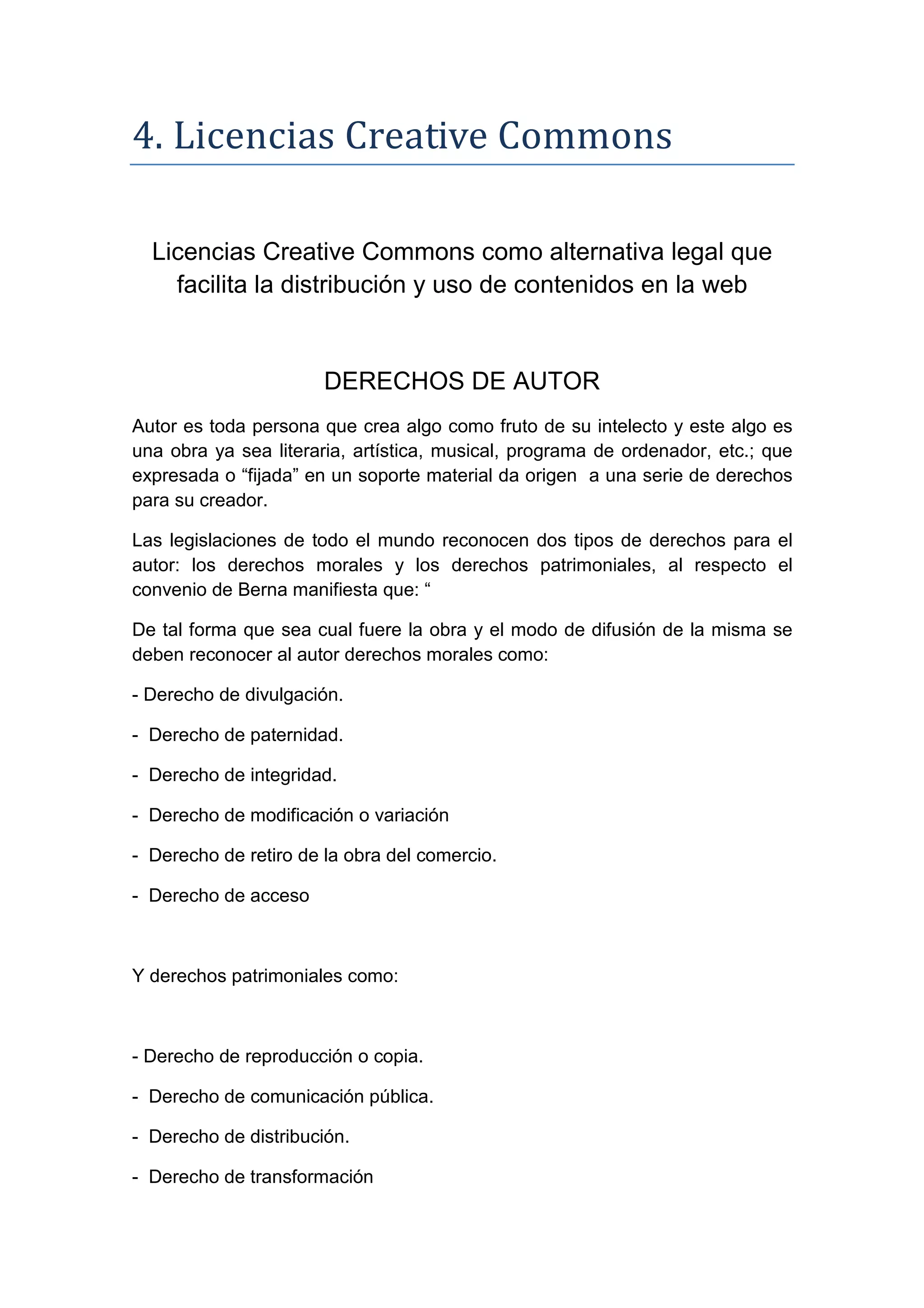 4. Licencias Creative Commons
Licencias Creative Commons como alternativa legal que
facilita la distribución y uso de contenidos en la web
DERECHOS DE AUTOR
Autor es toda persona que crea algo como fruto de su intelecto y este algo es
una obra ya sea literaria, artística, musical, programa de ordenador, etc.; que
expresada o “fijada” en un soporte material da origen a una serie de derechos
para su creador.
Las legislaciones de todo el mundo reconocen dos tipos de derechos para el
autor: los derechos morales y los derechos patrimoniales, al respecto el
convenio de Berna manifiesta que: “
De tal forma que sea cual fuere la obra y el modo de difusión de la misma se
deben reconocer al autor derechos morales como:
- Derecho de divulgación.
- Derecho de paternidad.
- Derecho de integridad.
- Derecho de modificación o variación
- Derecho de retiro de la obra del comercio.
- Derecho de acceso
Y derechos patrimoniales como:
- Derecho de reproducción o copia.
- Derecho de comunicación pública.
- Derecho de distribución.
- Derecho de transformación
 