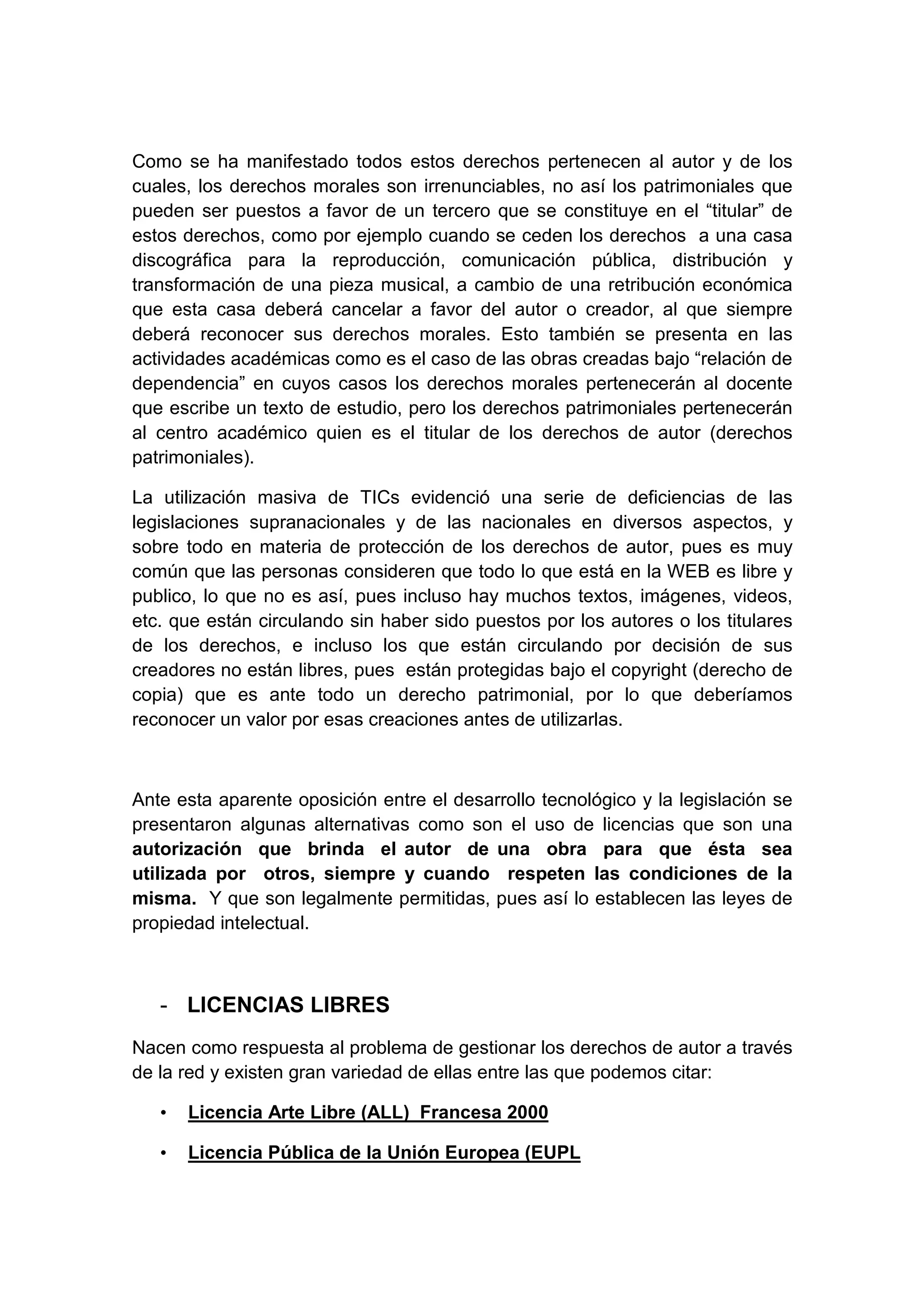 Como se ha manifestado todos estos derechos pertenecen al autor y de los
cuales, los derechos morales son irrenunciables, no así los patrimoniales que
pueden ser puestos a favor de un tercero que se constituye en el “titular” de
estos derechos, como por ejemplo cuando se ceden los derechos a una casa
discográfica para la reproducción, comunicación pública, distribución y
transformación de una pieza musical, a cambio de una retribución económica
que esta casa deberá cancelar a favor del autor o creador, al que siempre
deberá reconocer sus derechos morales. Esto también se presenta en las
actividades académicas como es el caso de las obras creadas bajo “relación de
dependencia” en cuyos casos los derechos morales pertenecerán al docente
que escribe un texto de estudio, pero los derechos patrimoniales pertenecerán
al centro académico quien es el titular de los derechos de autor (derechos
patrimoniales).
La utilización masiva de TICs evidenció una serie de deficiencias de las
legislaciones supranacionales y de las nacionales en diversos aspectos, y
sobre todo en materia de protección de los derechos de autor, pues es muy
común que las personas consideren que todo lo que está en la WEB es libre y
publico, lo que no es así, pues incluso hay muchos textos, imágenes, videos,
etc. que están circulando sin haber sido puestos por los autores o los titulares
de los derechos, e incluso los que están circulando por decisión de sus
creadores no están libres, pues están protegidas bajo el copyright (derecho de
copia) que es ante todo un derecho patrimonial, por lo que deberíamos
reconocer un valor por esas creaciones antes de utilizarlas.
Ante esta aparente oposición entre el desarrollo tecnológico y la legislación se
presentaron algunas alternativas como son el uso de licencias que son una
autorización que brinda el autor de una obra para que ésta sea
utilizada por otros, siempre y cuando respeten las condiciones de la
misma. Y que son legalmente permitidas, pues así lo establecen las leyes de
propiedad intelectual.
- LICENCIAS LIBRES
Nacen como respuesta al problema de gestionar los derechos de autor a través
de la red y existen gran variedad de ellas entre las que podemos citar:
• Licencia Arte Libre (ALL) Francesa 2000
• Licencia Pública de la Unión Europea (EUPL
 