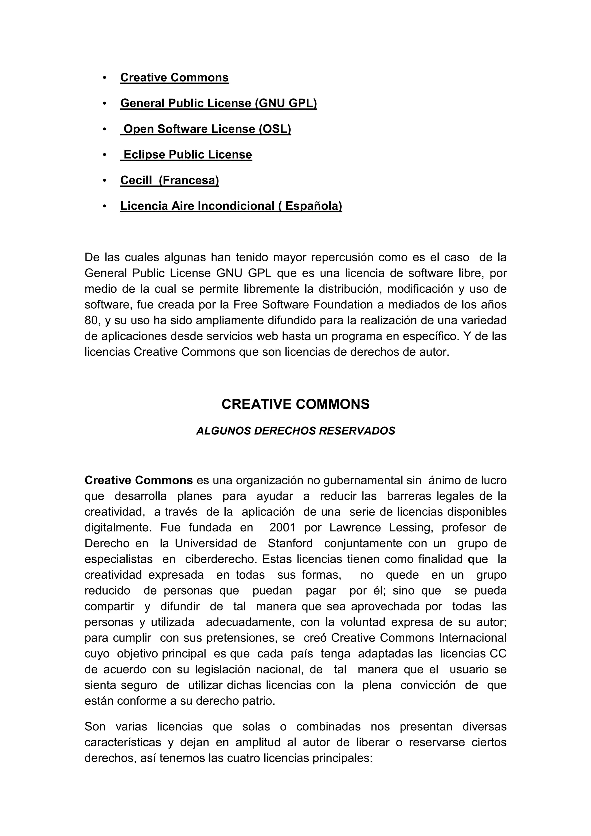 • Creative Commons
• General Public License (GNU GPL)
• Open Software License (OSL)
• Eclipse Public License
• Cecill (Francesa)
• Licencia Aire Incondicional ( Española)
De las cuales algunas han tenido mayor repercusión como es el caso de la
General Public License GNU GPL que es una licencia de software libre, por
medio de la cual se permite libremente la distribución, modificación y uso de
software, fue creada por la Free Software Foundation a mediados de los años
80, y su uso ha sido ampliamente difundido para la realización de una variedad
de aplicaciones desde servicios web hasta un programa en específico. Y de las
licencias Creative Commons que son licencias de derechos de autor.
CREATIVE COMMONS
ALGUNOS DERECHOS RESERVADOS
Creative Commons es una organización no gubernamental sin ánimo de lucro
que desarrolla planes para ayudar a reducir las barreras legales de la
creatividad, a través de la aplicación de una serie de licencias disponibles
digitalmente. Fue fundada en 2001 por Lawrence Lessing, profesor de
Derecho en la Universidad de Stanford conjuntamente con un grupo de
especialistas en ciberderecho. Estas licencias tienen como finalidad que la
creatividad expresada en todas sus formas, no quede en un grupo
reducido de personas que puedan pagar por él; sino que se pueda
compartir y difundir de tal manera que sea aprovechada por todas las
personas y utilizada adecuadamente, con la voluntad expresa de su autor;
para cumplir con sus pretensiones, se creó Creative Commons Internacional
cuyo objetivo principal es que cada país tenga adaptadas las licencias CC
de acuerdo con su legislación nacional, de tal manera que el usuario se
sienta seguro de utilizar dichas licencias con la plena convicción de que
están conforme a su derecho patrio.
Son varias licencias que solas o combinadas nos presentan diversas
características y dejan en amplitud al autor de liberar o reservarse ciertos
derechos, así tenemos las cuatro licencias principales:
 