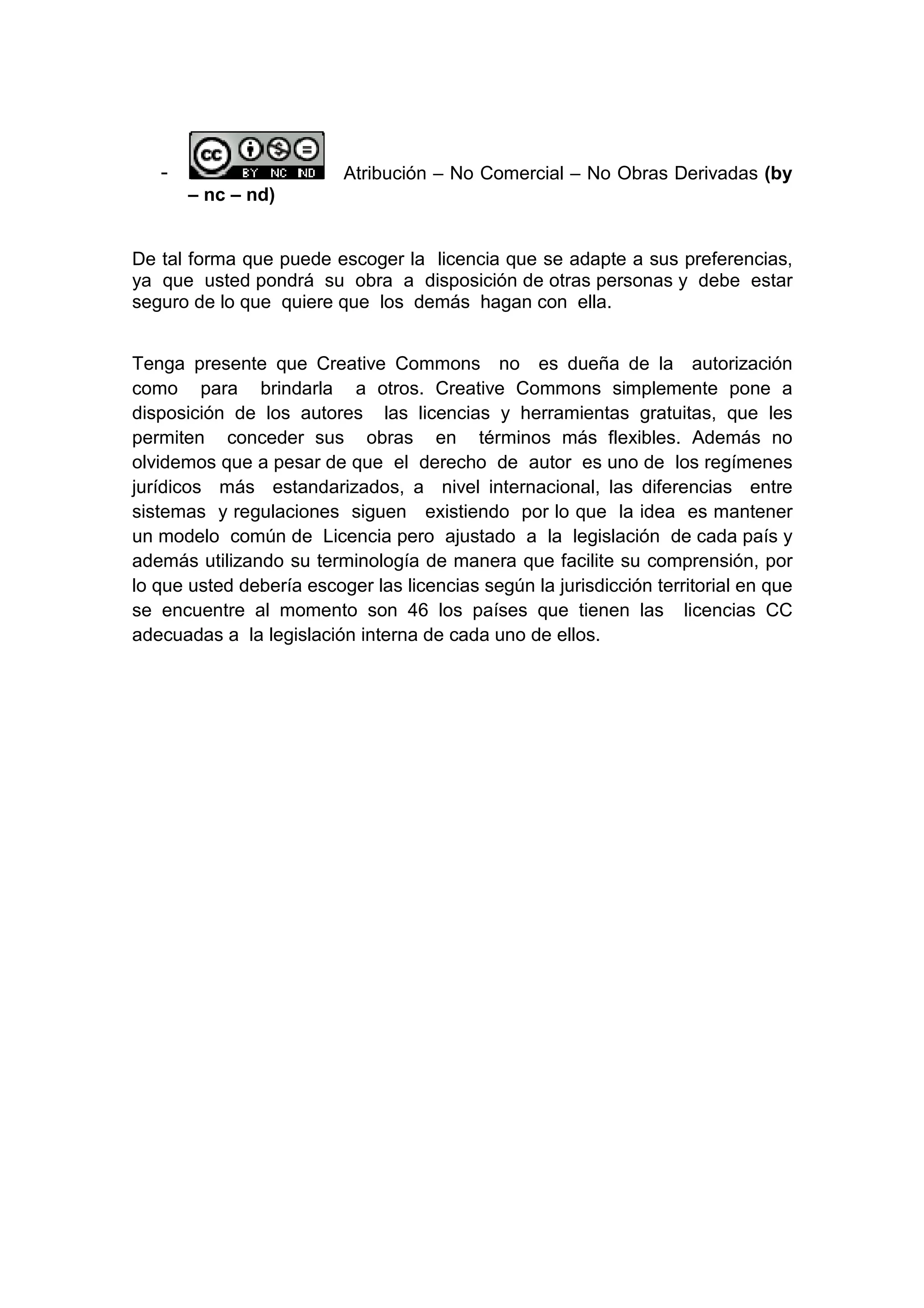- Atribución – No Comercial – No Obras Derivadas (by
– nc – nd)
De tal forma que puede escoger la licencia que se adapte a sus preferencias,
ya que usted pondrá su obra a disposición de otras personas y debe estar
seguro de lo que quiere que los demás hagan con ella.
Tenga presente que Creative Commons no es dueña de la autorización
como para brindarla a otros. Creative Commons simplemente pone a
disposición de los autores las licencias y herramientas gratuitas, que les
permiten conceder sus obras en términos más flexibles. Además no
olvidemos que a pesar de que el derecho de autor es uno de los regímenes
jurídicos más estandarizados, a nivel internacional, las diferencias entre
sistemas y regulaciones siguen existiendo por lo que la idea es mantener
un modelo común de Licencia pero ajustado a la legislación de cada país y
además utilizando su terminología de manera que facilite su comprensión, por
lo que usted debería escoger las licencias según la jurisdicción territorial en que
se encuentre al momento son 46 los países que tienen las licencias CC
adecuadas a la legislación interna de cada uno de ellos.
 