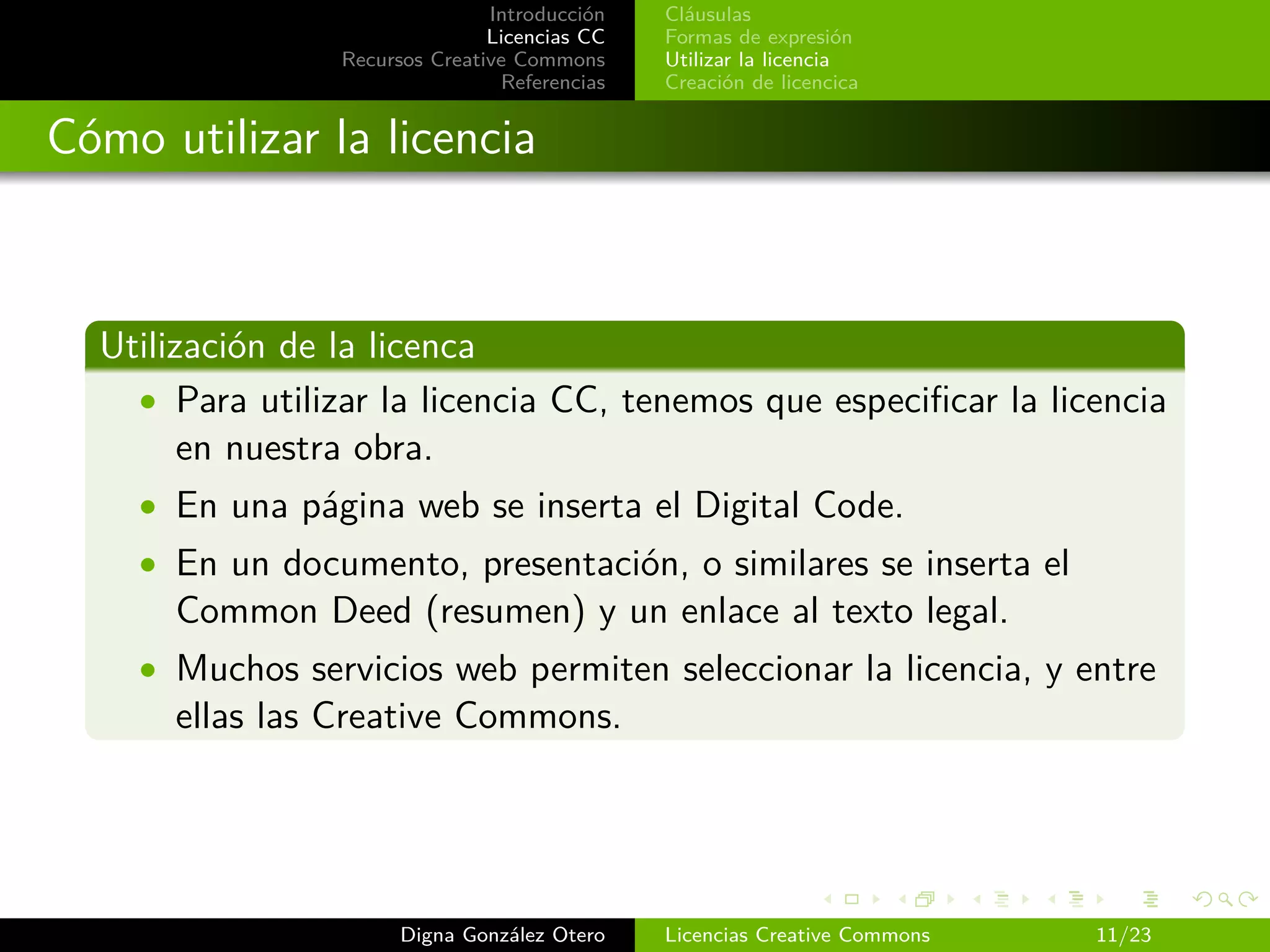 Introducción   Cláusulas
                                Licencias CC   Formas de expresión
                 Recursos Creative Commons     Utilizar la licencia
                                 Referencias   Creación de licencica


Cómo utilizar la licencia



  Utilización de la licenca
    • Para utilizar la licencia CC, tenemos que especiﬁcar la licencia
        en nuestra obra.
    • En una página web se inserta el Digital Code.
    • En un documento, presentación, o similares se inserta el
      Common Deed (resumen) y un enlace al texto legal.
    • Muchos servicios web permiten seleccionar la licencia, y entre
      ellas las Creative Commons.




                       Digna González Otero    Licencias Creative Commons   11/23
 