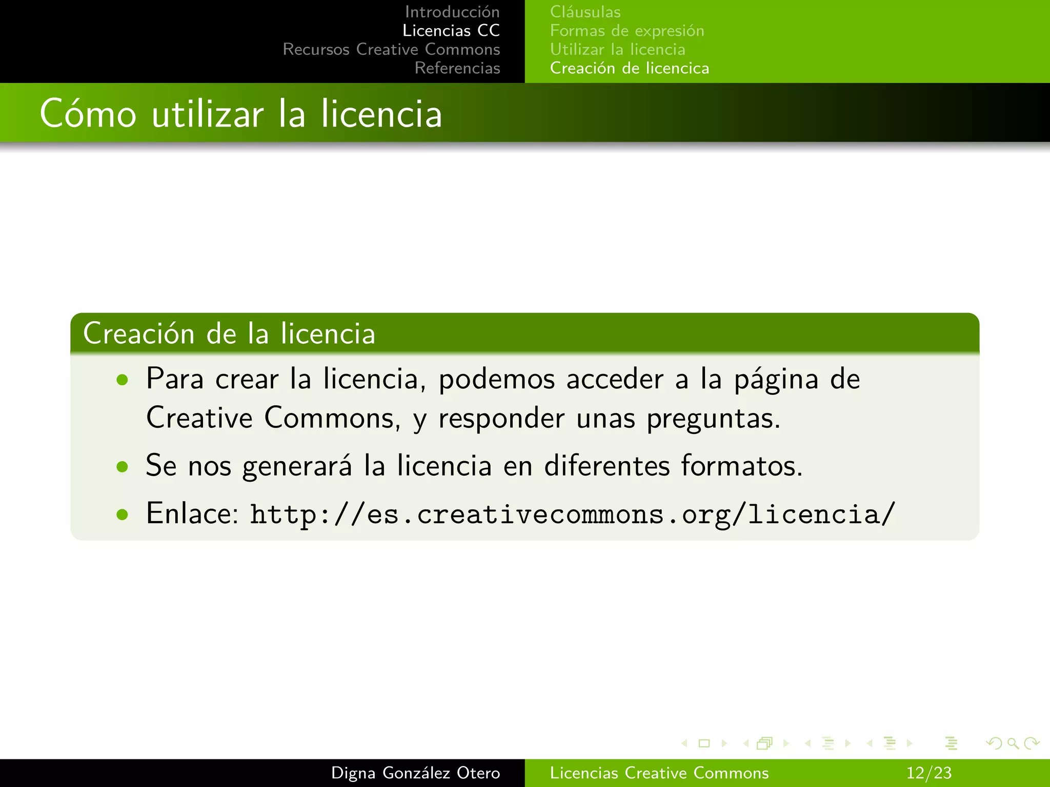 Introducción   Cláusulas
                               Licencias CC   Formas de expresión
                Recursos Creative Commons     Utilizar la licencia
                                Referencias   Creación de licencica


Cómo utilizar la licencia




  Creación de la licencia
    • Para crear la licencia, podemos acceder a la página de
      Creative Commons, y responder unas preguntas.
    • Se nos generará la licencia en diferentes formatos.
    • Enlace: http://es.creativecommons.org/licencia/




                      Digna González Otero    Licencias Creative Commons   12/23
 