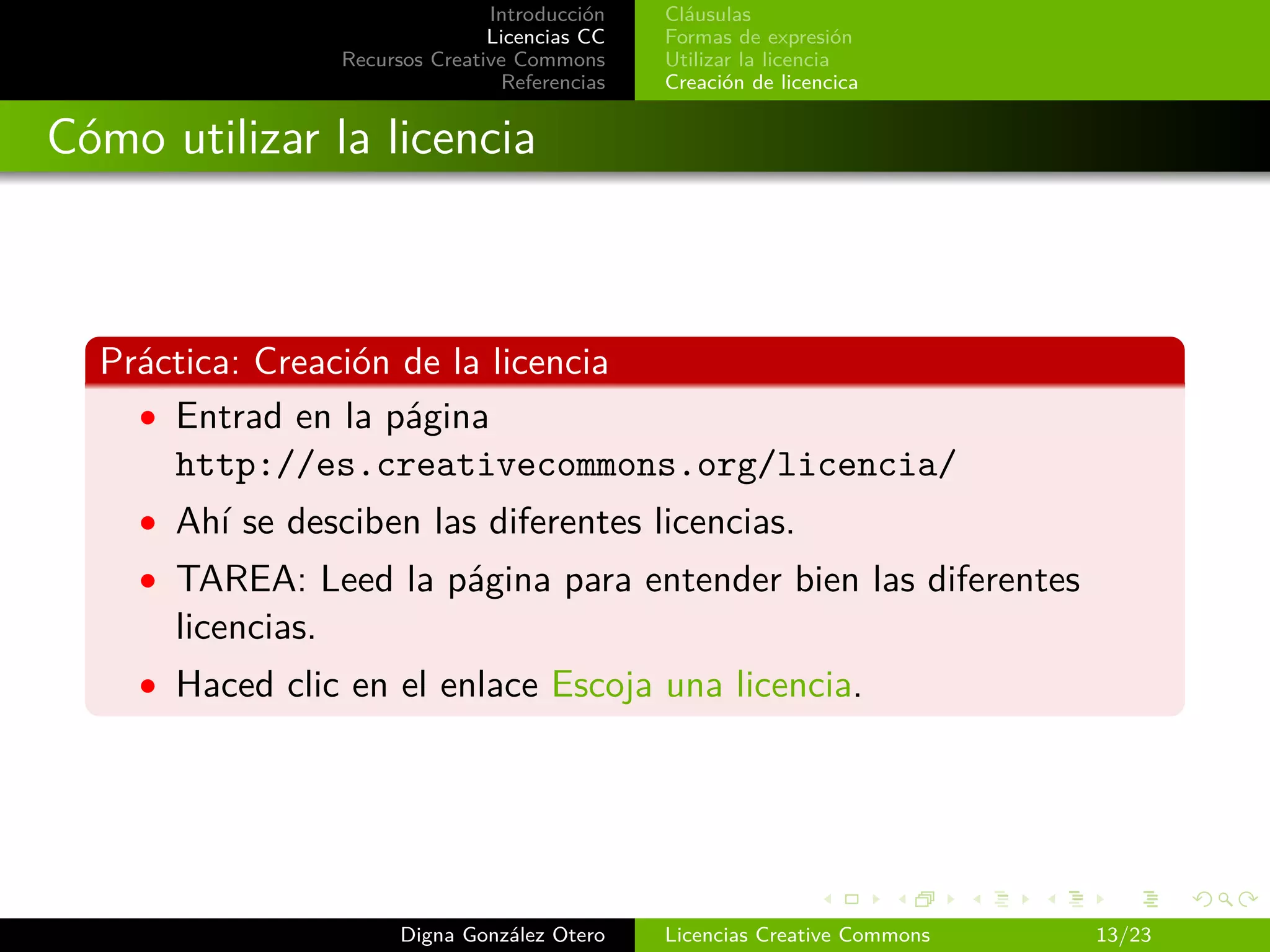 Introducción   Cláusulas
                                  Licencias CC   Formas de expresión
                   Recursos Creative Commons     Utilizar la licencia
                                   Referencias   Creación de licencica


Cómo utilizar la licencia



  Práctica: Creación de la licencia
    • Entrad en la página
      http://es.creativecommons.org/licencia/
    • Ahí se desciben las diferentes licencias.
    • TAREA: Leed la página para entender bien las diferentes
      licencias.
    • Haced clic en el enlace Escoja una licencia.




                         Digna González Otero    Licencias Creative Commons   13/23
 