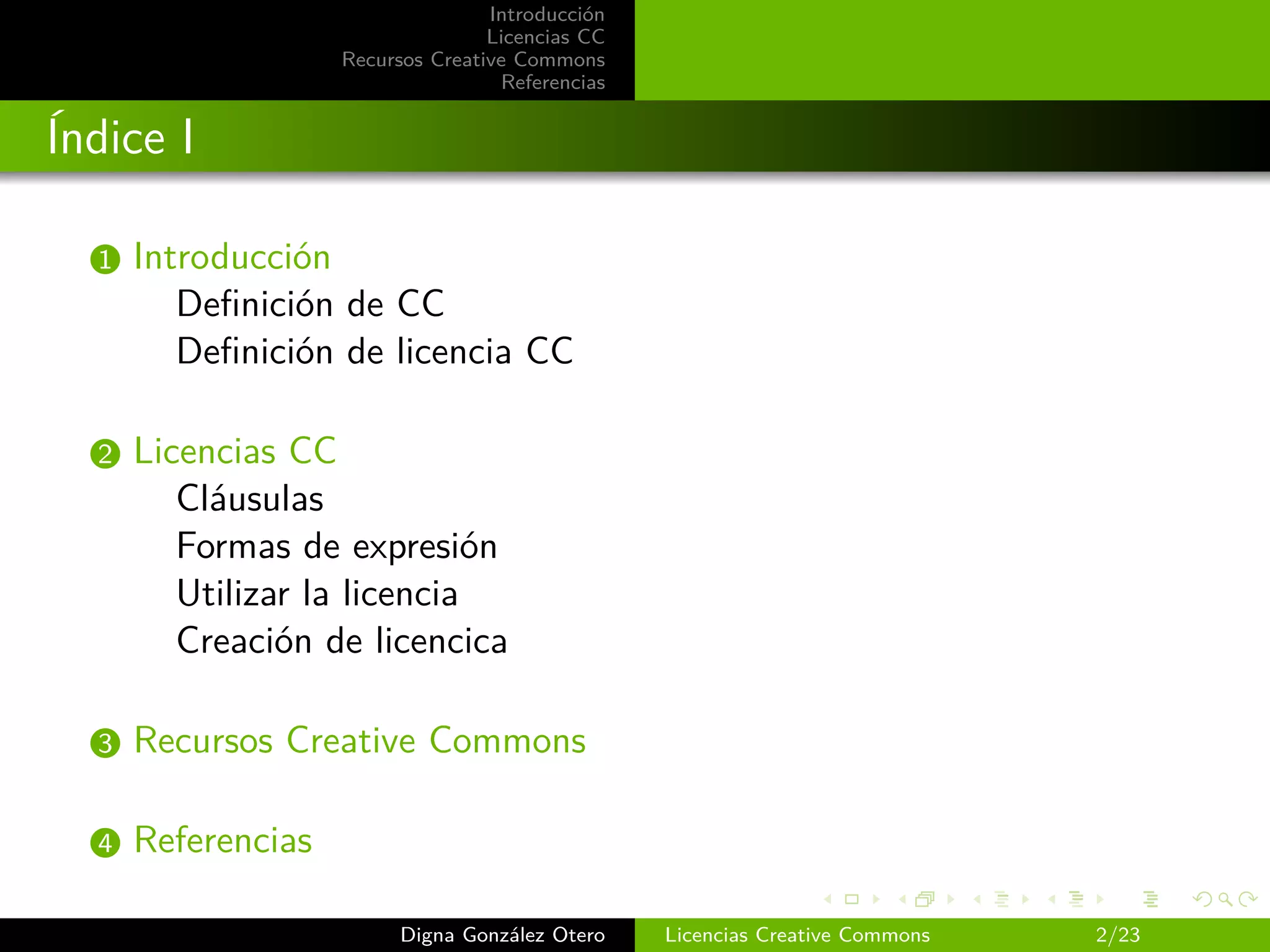 Introducción
                                   Licencias CC
                    Recursos Creative Commons
                                    Referencias


Índice I

  1   Introducción
         Deﬁnición de CC
         Deﬁnición de licencia CC

  2   Licencias CC
         Cláusulas
         Formas de expresión
         Utilizar la licencia
         Creación de licencica

  3   Recursos Creative Commons

  4   Referencias

                          Digna González Otero    Licencias Creative Commons   2/23
 