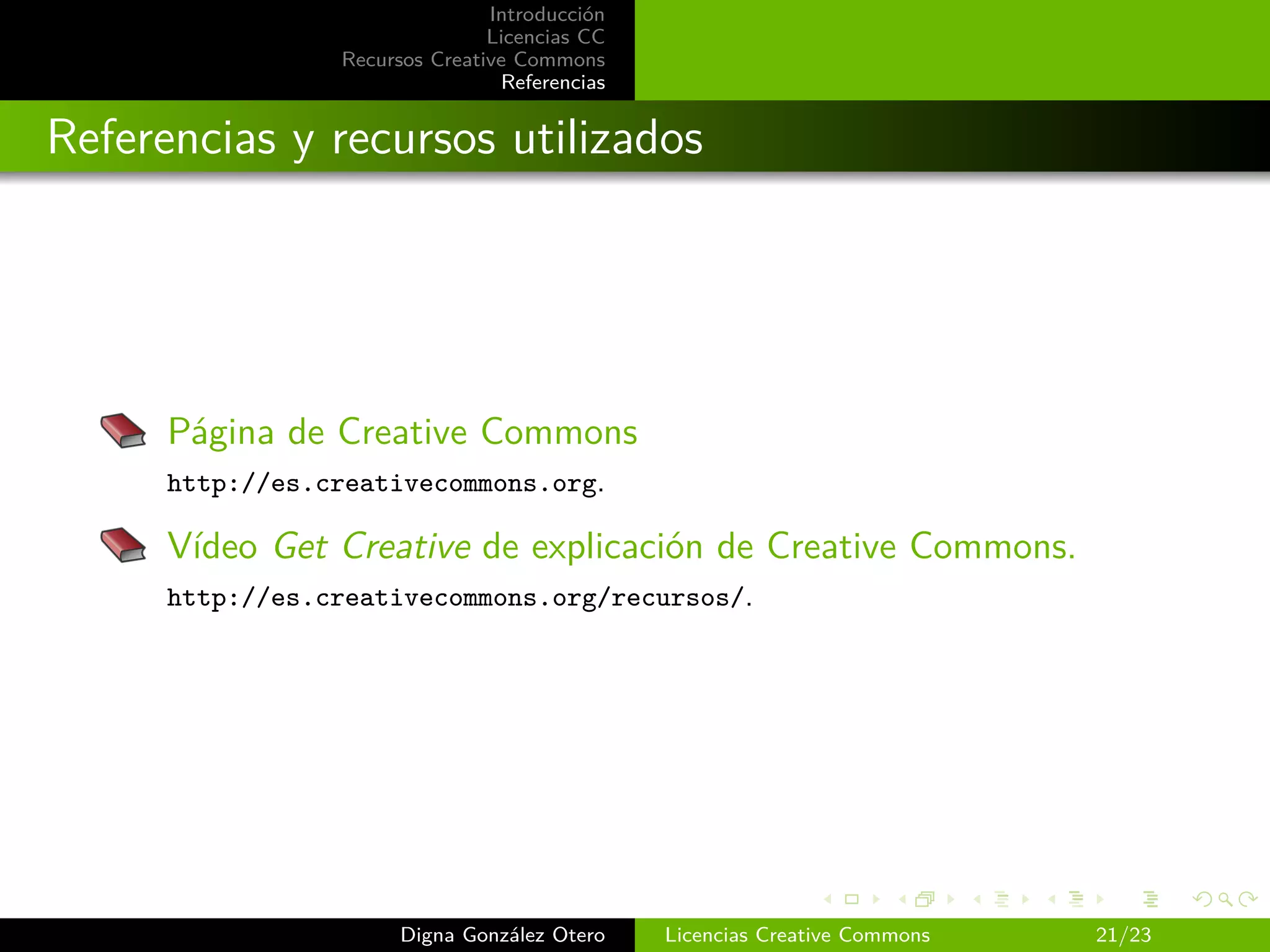 Introducción
                                Licencias CC
                 Recursos Creative Commons
                                 Referencias


Referencias y recursos utilizados




      Página de Creative Commons
      http://es.creativecommons.org.

      Vídeo Get Creative de explicación de Creative Commons.
      http://es.creativecommons.org/recursos/.




                       Digna González Otero    Licencias Creative Commons   21/23
 