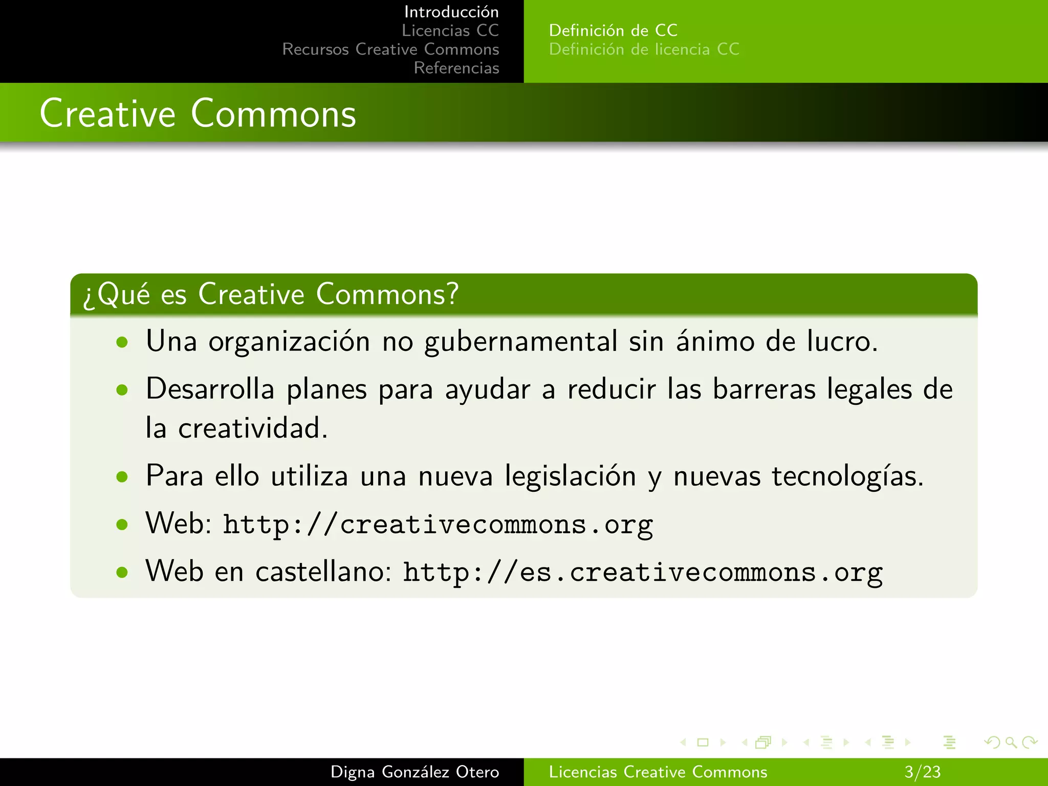 Introducción
                                Licencias CC   Deﬁnición de CC
                 Recursos Creative Commons     Deﬁnición de licencia CC
                                 Referencias


Creative Commons



  ¿Qué es Creative Commons?
    • Una organización no gubernamental sin ánimo de lucro.
    • Desarrolla planes para ayudar a reducir las barreras legales de
      la creatividad.
    • Para ello utiliza una nueva legislación y nuevas tecnologías.
    • Web: http://creativecommons.org
    • Web en castellano: http://es.creativecommons.org




                        Digna González Otero   Licencias Creative Commons   3/23
 