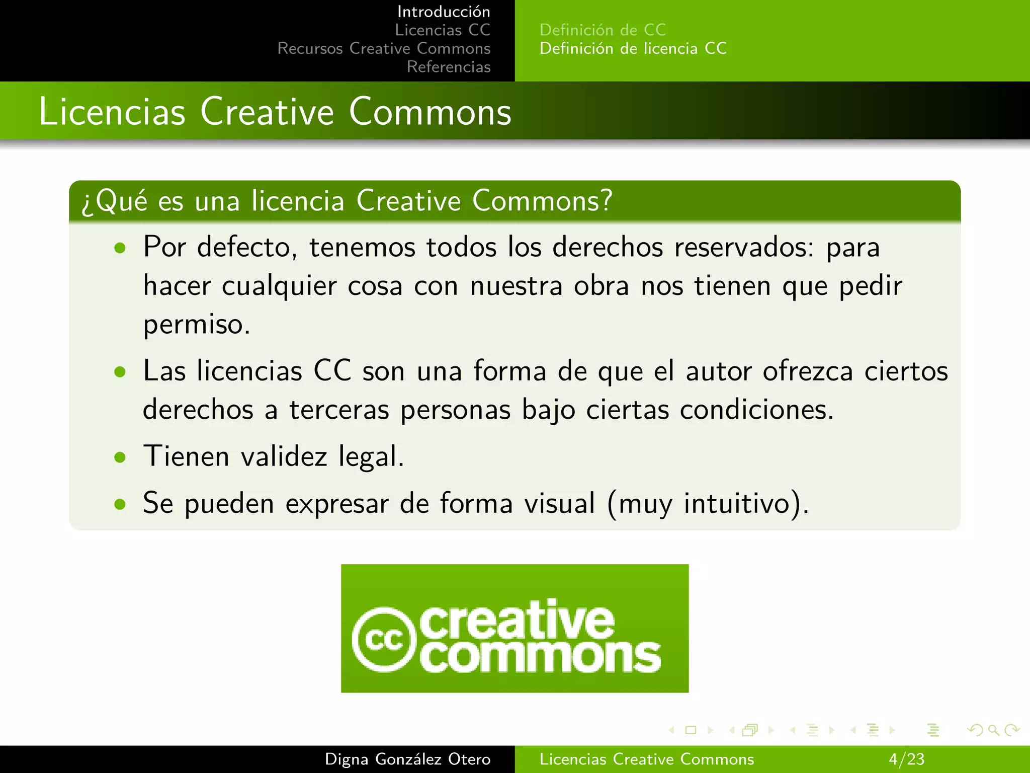 Introducción
                               Licencias CC   Deﬁnición de CC
                Recursos Creative Commons     Deﬁnición de licencia CC
                                Referencias


Licencias Creative Commons

  ¿Qué es una licencia Creative Commons?
    • Por defecto, tenemos todos los derechos reservados: para
      hacer cualquier cosa con nuestra obra nos tienen que pedir
      permiso.
    • Las licencias CC son una forma de que el autor ofrezca ciertos
      derechos a terceras personas bajo ciertas condiciones.
    • Tienen validez legal.
    • Se pueden expresar de forma visual (muy intuitivo).




                      Digna González Otero    Licencias Creative Commons   4/23
 