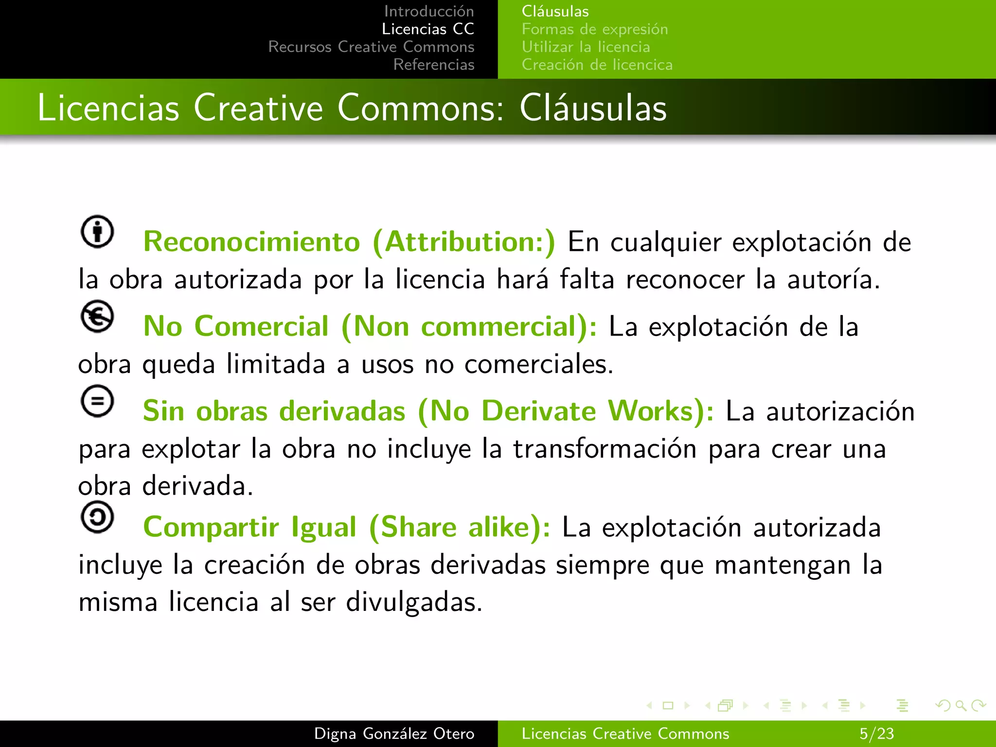 Introducción   Cláusulas
                                Licencias CC   Formas de expresión
                 Recursos Creative Commons     Utilizar la licencia
                                 Referencias   Creación de licencica


Licencias Creative Commons: Cláusulas


       Reconocimiento (Attribution:) En cualquier explotación de
  la obra autorizada por la licencia hará falta reconocer la autoría.
       No Comercial (Non commercial): La explotación de la
  obra queda limitada a usos no comerciales.
       Sin obras derivadas (No Derivate Works): La autorización
  para explotar la obra no incluye la transformación para crear una
  obra derivada.
       Compartir Igual (Share alike): La explotación autorizada
  incluye la creación de obras derivadas siempre que mantengan la
  misma licencia al ser divulgadas.



                       Digna González Otero    Licencias Creative Commons   5/23
 