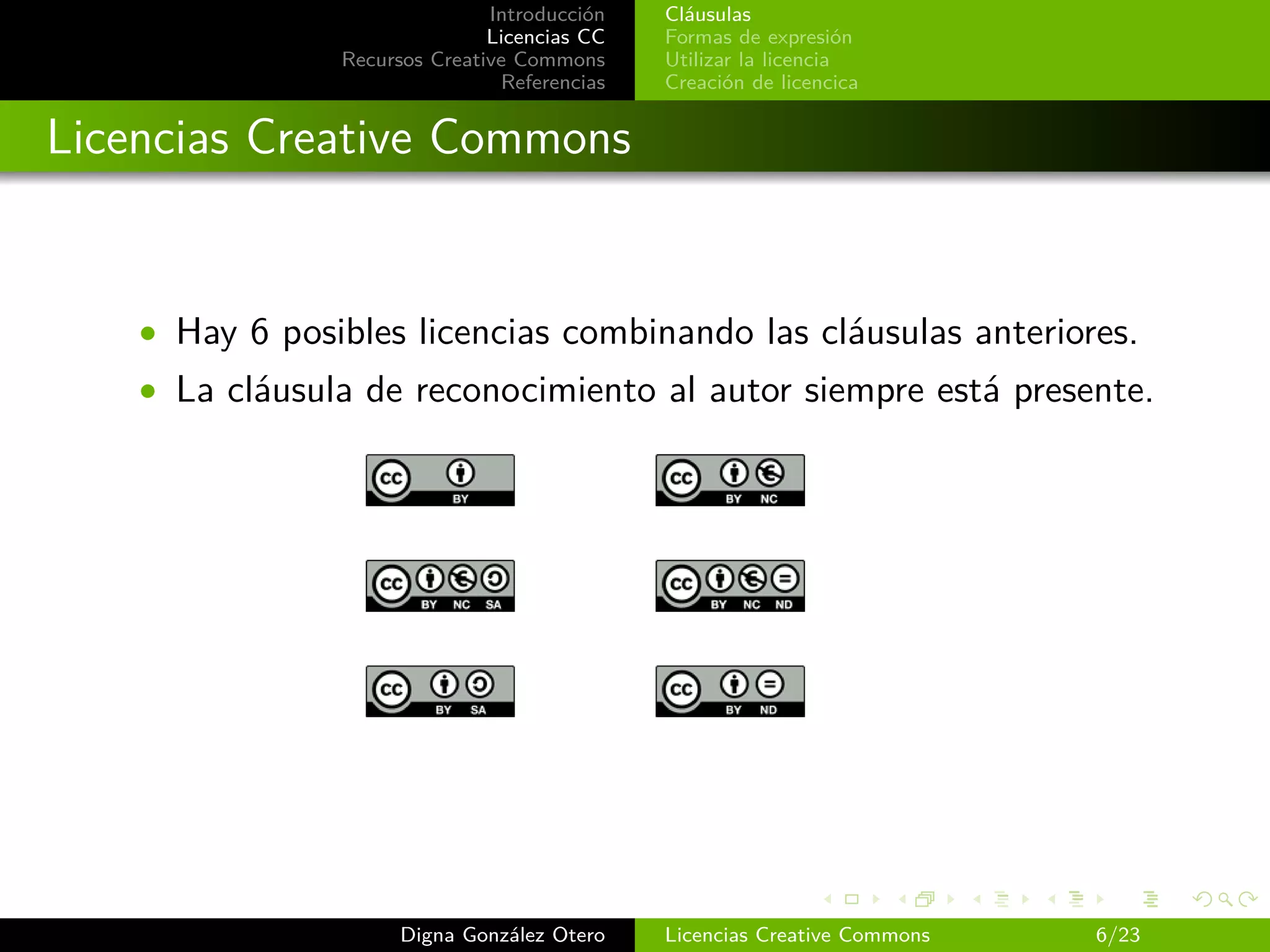 Introducción   Cláusulas
                               Licencias CC   Formas de expresión
                Recursos Creative Commons     Utilizar la licencia
                                Referencias   Creación de licencica


Licencias Creative Commons


    • Hay 6 posibles licencias combinando las cláusulas anteriores.
    • La cláusula de reconocimiento al autor siempre está presente.




                      Digna González Otero    Licencias Creative Commons   6/23
 