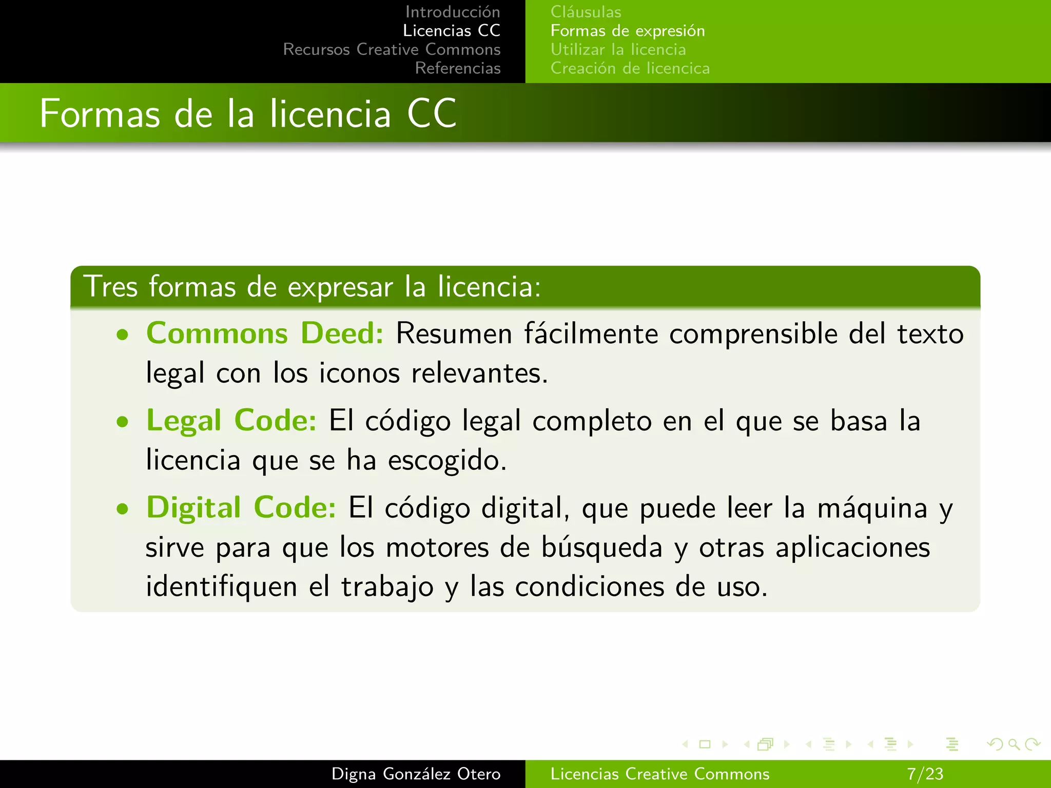 Introducción   Cláusulas
                               Licencias CC   Formas de expresión
                Recursos Creative Commons     Utilizar la licencia
                                Referencias   Creación de licencica


Formas de la licencia CC



  Tres formas de expresar la licencia:
    • Commons Deed: Resumen fácilmente comprensible del texto
       legal con los iconos relevantes.
    • Legal Code: El código legal completo en el que se basa la
      licencia que se ha escogido.
    • Digital Code: El código digital, que puede leer la máquina y
      sirve para que los motores de búsqueda y otras aplicaciones
      identiﬁquen el trabajo y las condiciones de uso.




                      Digna González Otero    Licencias Creative Commons   7/23
 