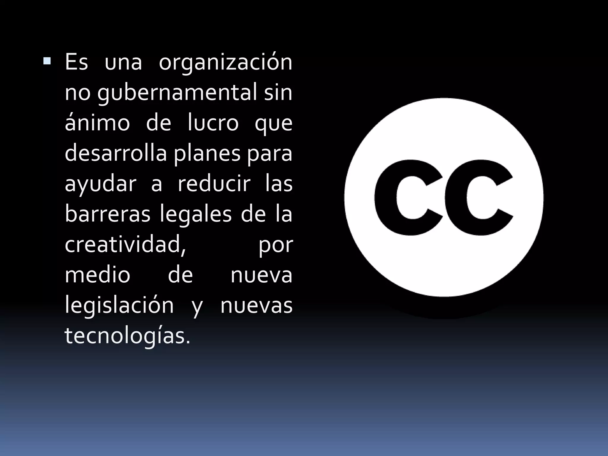  Es una organización
 no gubernamental sin
 ánimo de lucro que
 desarrolla planes para
 ayudar a reducir las
 barreras legales de la
 creatividad,       por
 medio de nueva
 legislación y nuevas
 tecnologías.
 