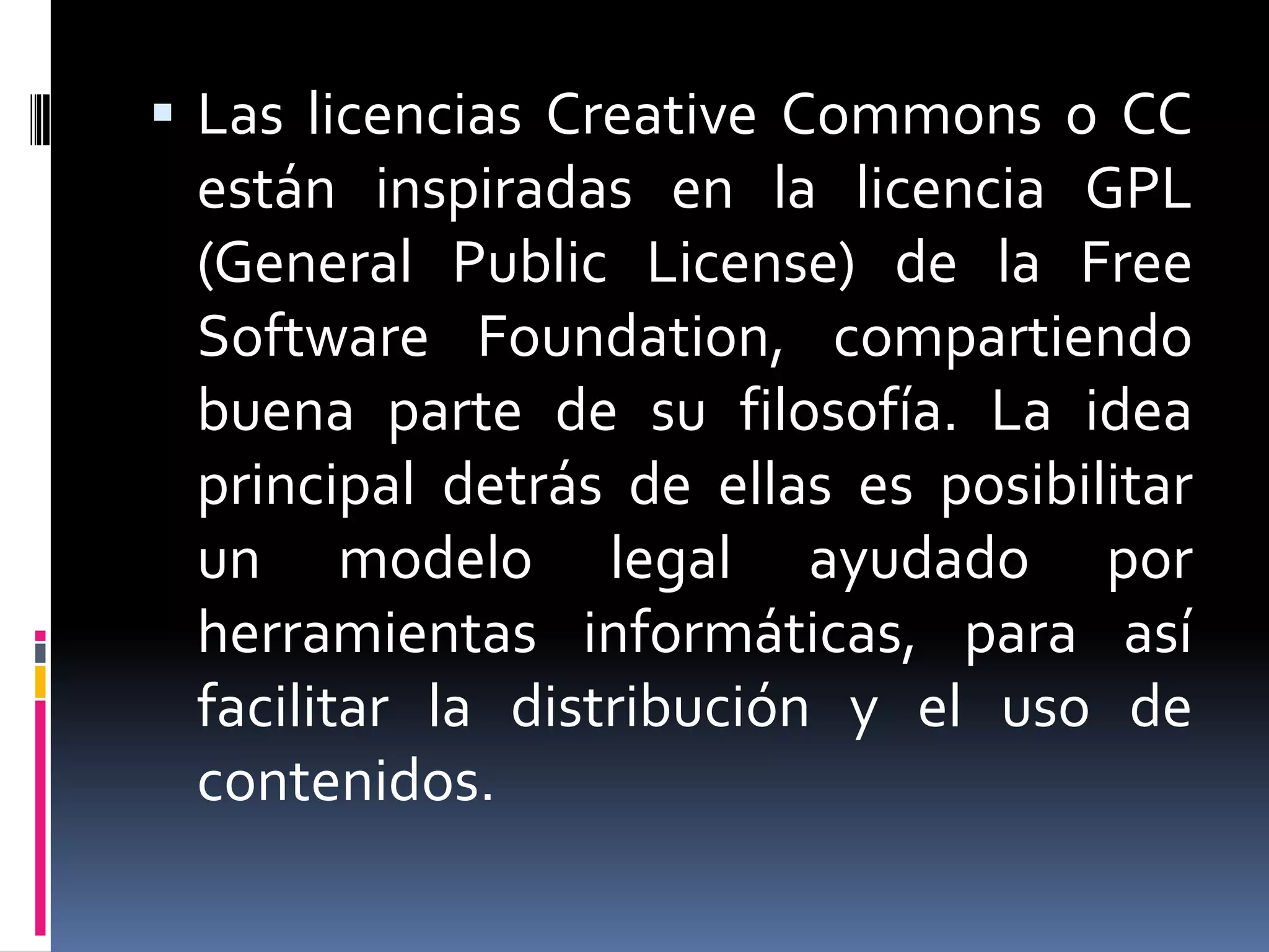  Las licencias Creative Commons o CC
 están inspiradas en la licencia GPL
 (General Public License) de la Free
 Software Foundation, compartiendo
 buena parte de su filosofía. La idea
 principal detrás de ellas es posibilitar
 un modelo legal ayudado por
 herramientas informáticas, para así
 facilitar la distribución y el uso de
 contenidos.
 