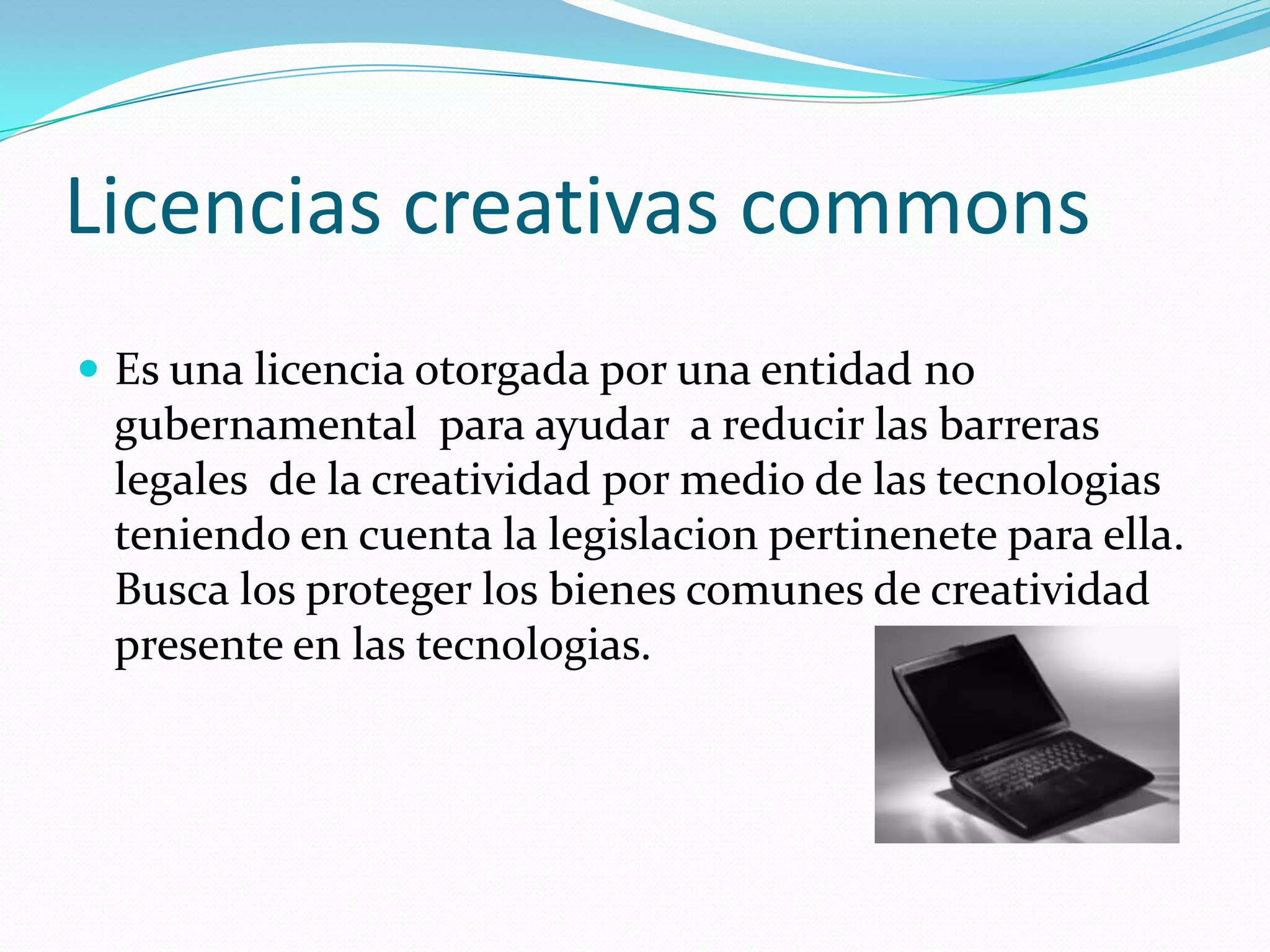 Licencias creativas commons
 Es una licencia otorgada por una entidad no
 gubernamental para ayudar a reducir las barreras
 legales de la creatividad por medio de las tecnologias
 teniendo en cuenta la legislacion pertinenete para ella.
 Busca los proteger los bienes comunes de creatividad
 presente en las tecnologias.
 