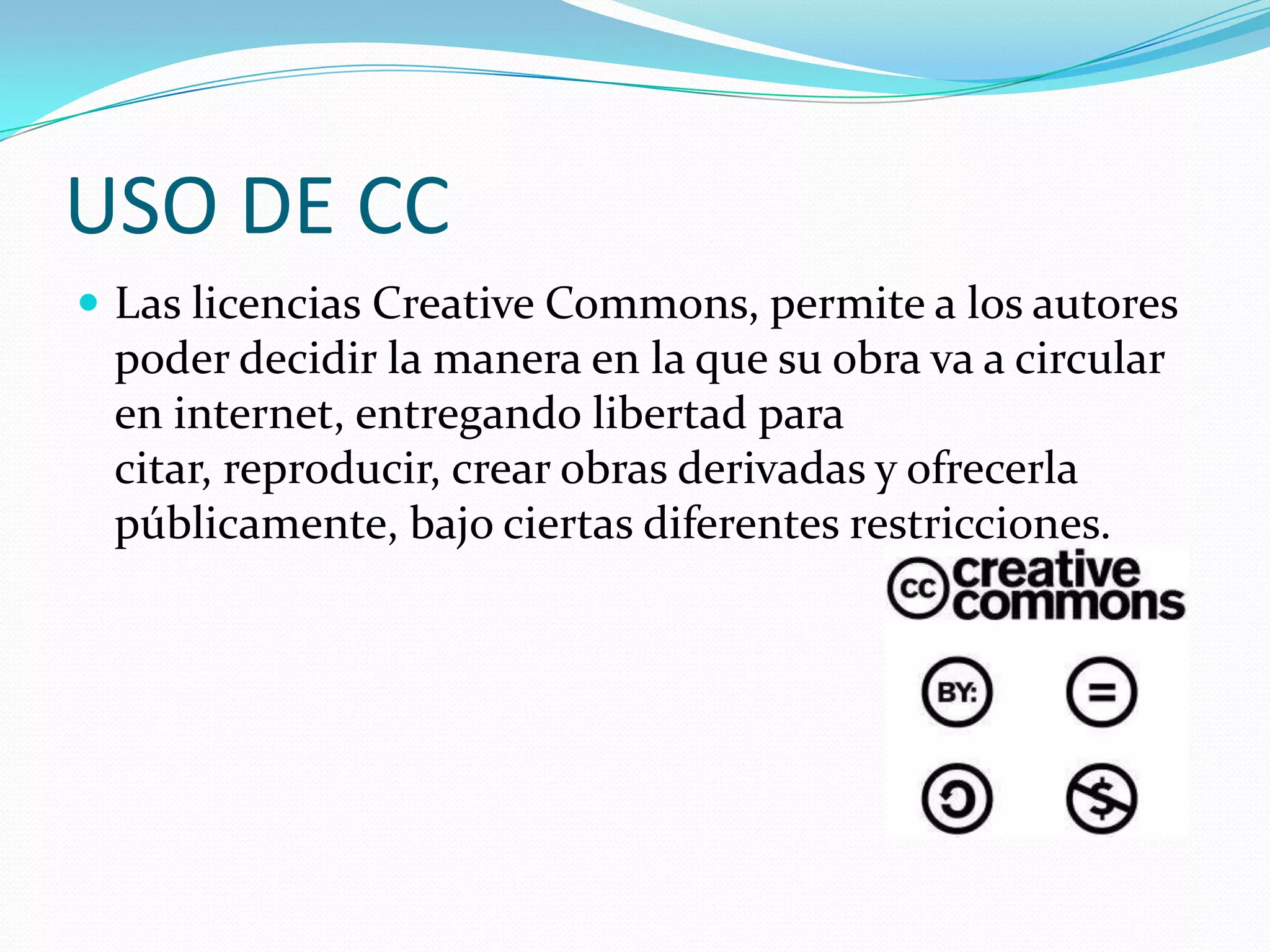 USO DE CC
 Las licencias Creative Commons, permite a los autores
 poder decidir la manera en la que su obra va a circular
 en internet, entregando libertad para
 citar, reproducir, crear obras derivadas y ofrecerla
 públicamente, bajo ciertas diferentes restricciones.
 