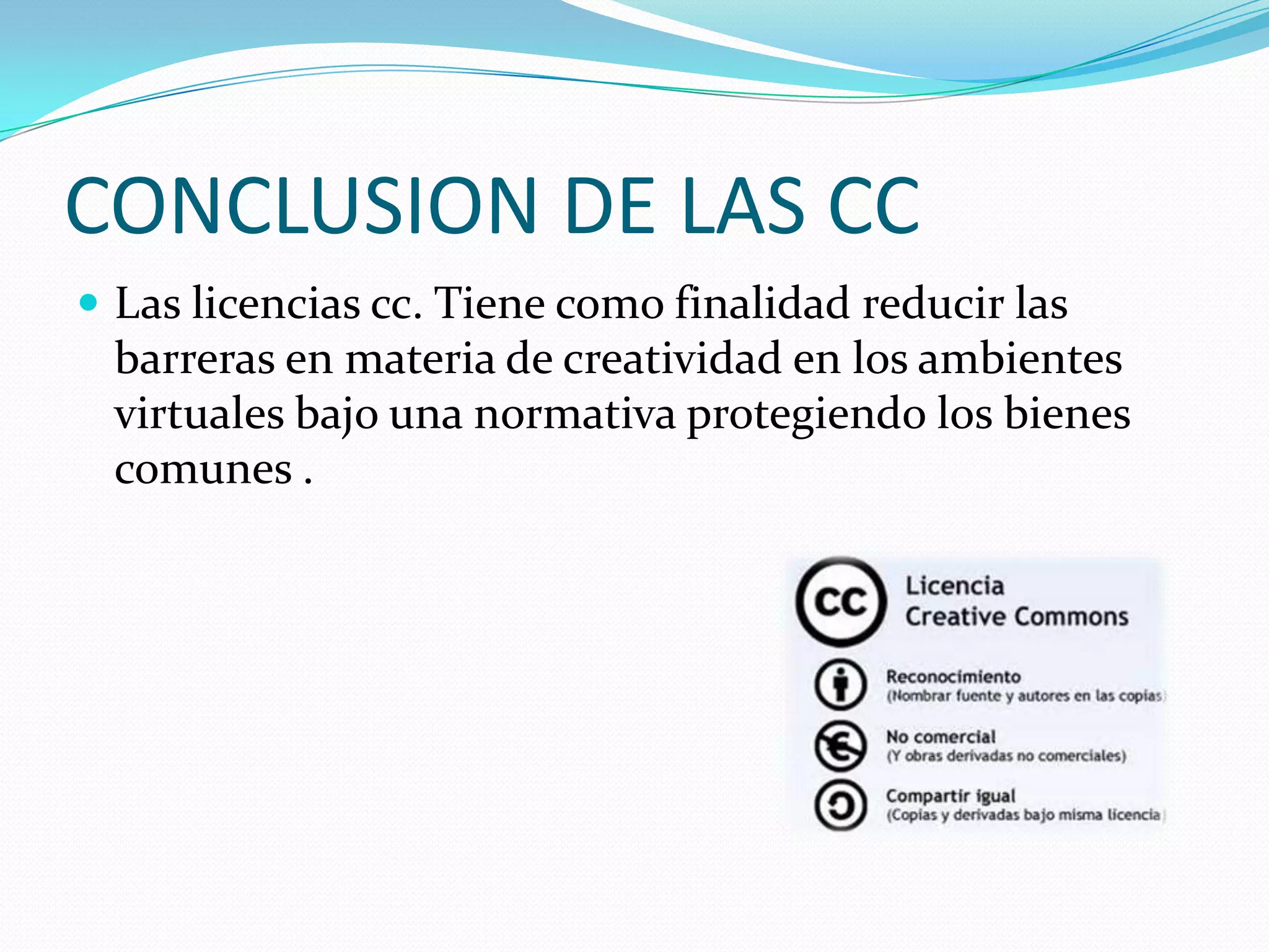 CONCLUSION DE LAS CC
 Las licencias cc. Tiene como finalidad reducir las
 barreras en materia de creatividad en los ambientes
 virtuales bajo una normativa protegiendo los bienes
 comunes .
 