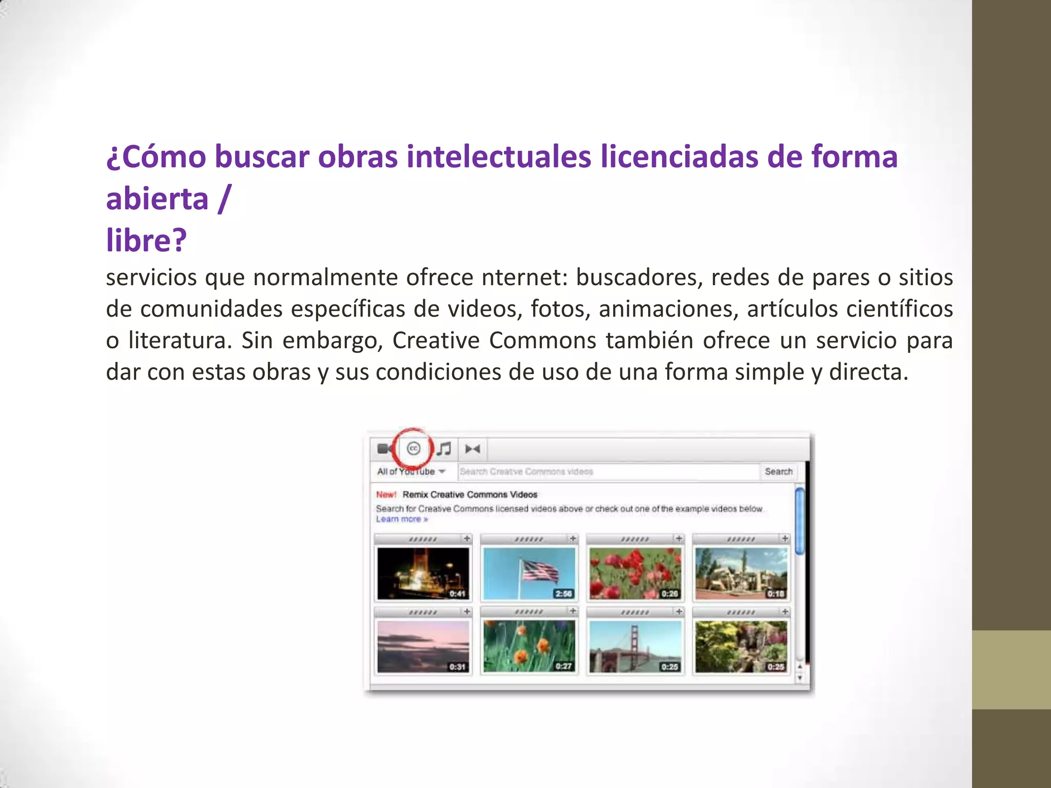 ¿Cómo buscar obras intelectuales licenciadas de forma
abierta /
libre?
servicios que normalmente ofrece nternet: buscadores, redes de pares o sitios
de comunidades específicas de videos, fotos, animaciones, artículos científicos
o literatura. Sin embargo, Creative Commons también ofrece un servicio para
dar con estas obras y sus condiciones de uso de una forma simple y directa.
 