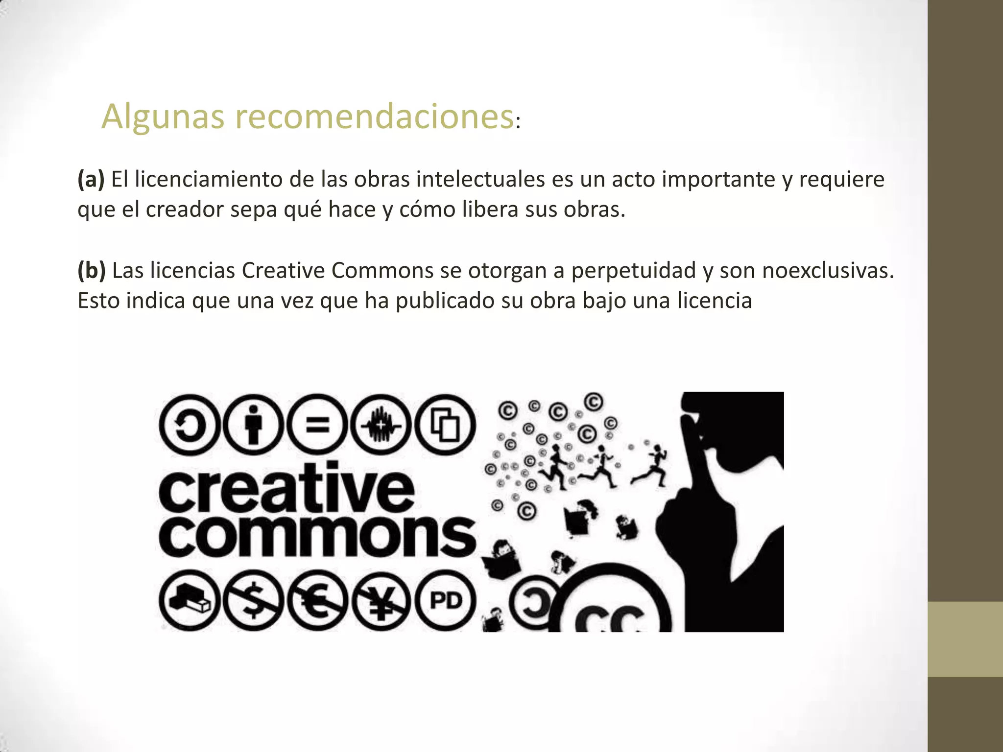 Algunas recomendaciones:
(a) El licenciamiento de las obras intelectuales es un acto importante y requiere
que el creador sepa qué hace y cómo libera sus obras.
(b) Las licencias Creative Commons se otorgan a perpetuidad y son noexclusivas.
Esto indica que una vez que ha publicado su obra bajo una licencia
 