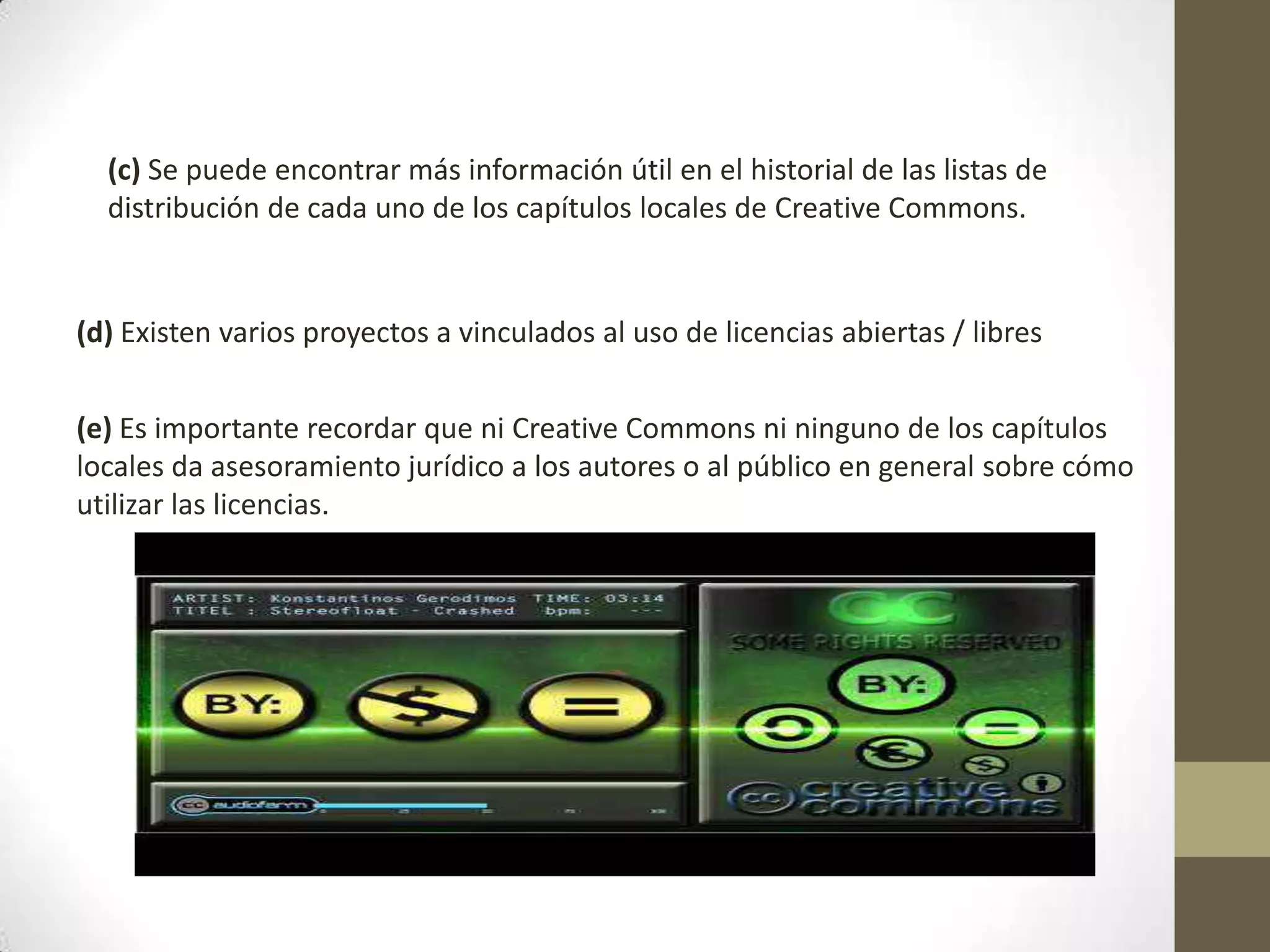 (c) Se puede encontrar más información útil en el historial de las listas de
distribución de cada uno de los capítulos locales de Creative Commons.
(d) Existen varios proyectos a vinculados al uso de licencias abiertas / libres
(e) Es importante recordar que ni Creative Commons ni ninguno de los capítulos
locales da asesoramiento jurídico a los autores o al público en general sobre cómo
utilizar las licencias.
 