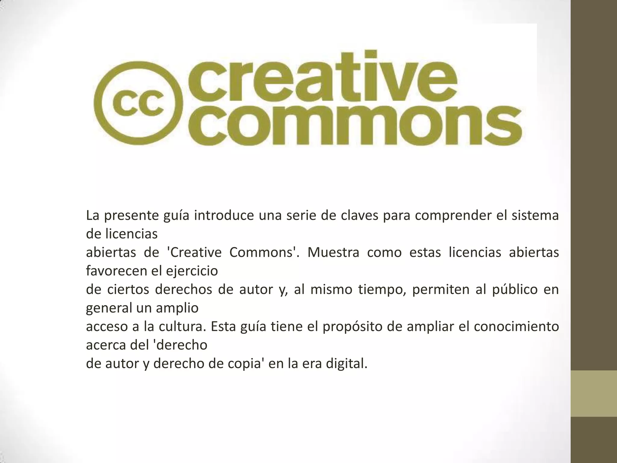 La presente guía introduce una serie de claves para comprender el sistema
de licencias
abiertas de 'Creative Commons'. Muestra como estas licencias abiertas
favorecen el ejercicio
de ciertos derechos de autor y, al mismo tiempo, permiten al público en
general un amplio
acceso a la cultura. Esta guía tiene el propósito de ampliar el conocimiento
acerca del 'derecho
de autor y derecho de copia' en la era digital.
 