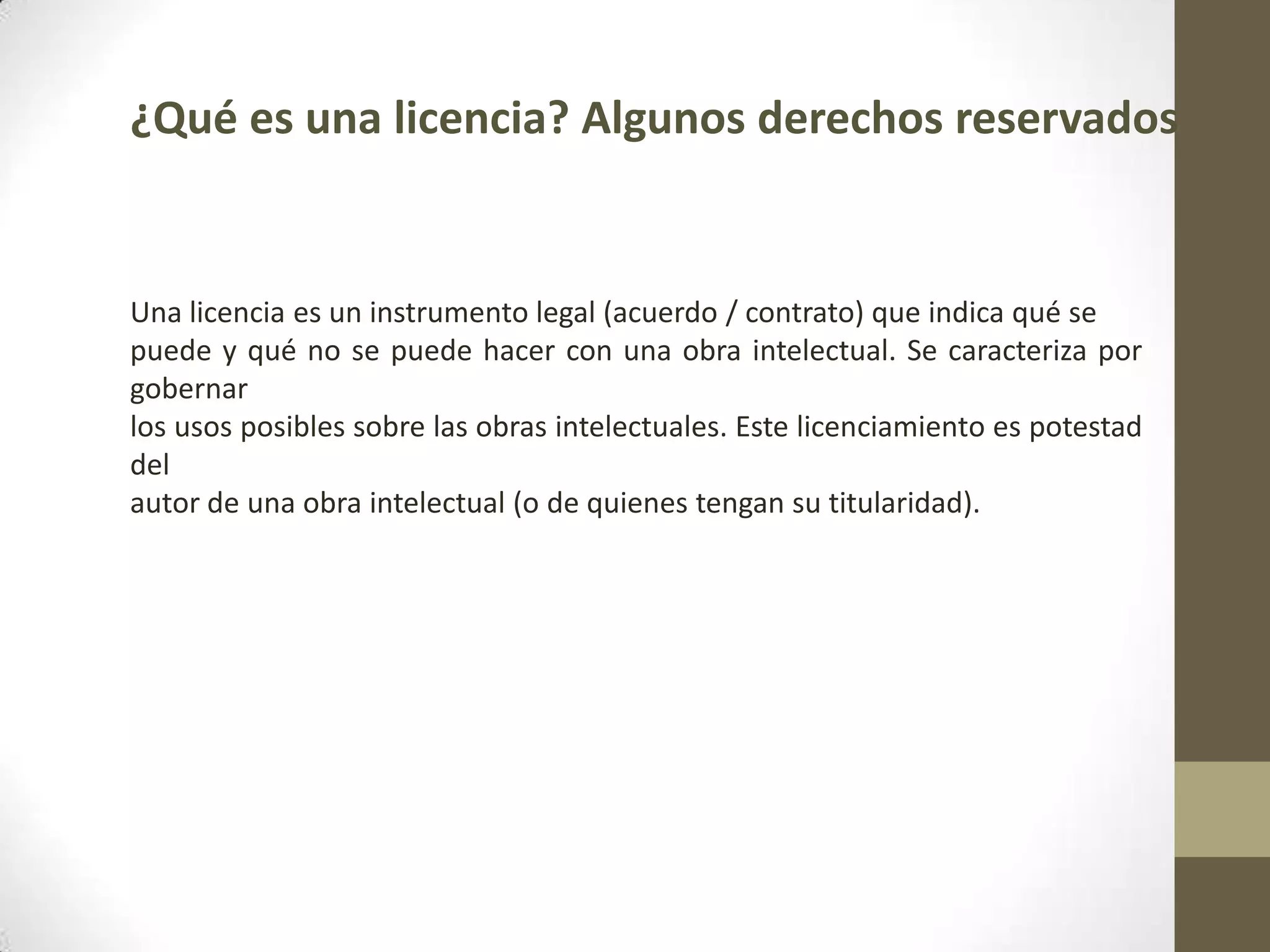 ¿Qué es una licencia? Algunos derechos reservados
Una licencia es un instrumento legal (acuerdo / contrato) que indica qué se
puede y qué no se puede hacer con una obra intelectual. Se caracteriza por
gobernar
los usos posibles sobre las obras intelectuales. Este licenciamiento es potestad
del
autor de una obra intelectual (o de quienes tengan su titularidad).
 