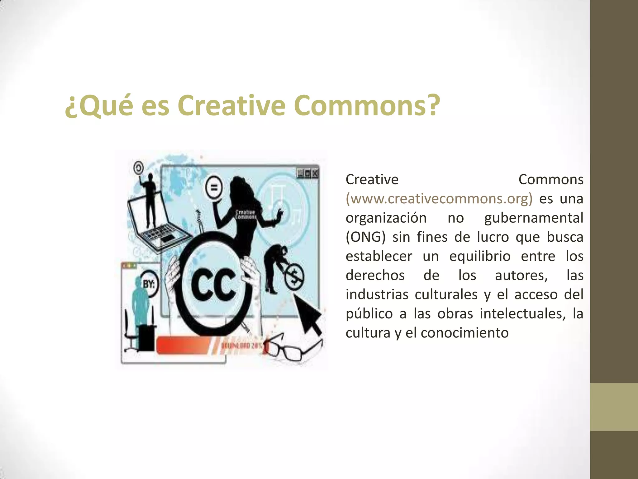 ¿Qué es Creative Commons?
Creative Commons
(www.creativecommons.org) es una
organización no gubernamental
(ONG) sin fines de lucro que busca
establecer un equilibrio entre los
derechos de los autores, las
industrias culturales y el acceso del
público a las obras intelectuales, la
cultura y el conocimiento
 