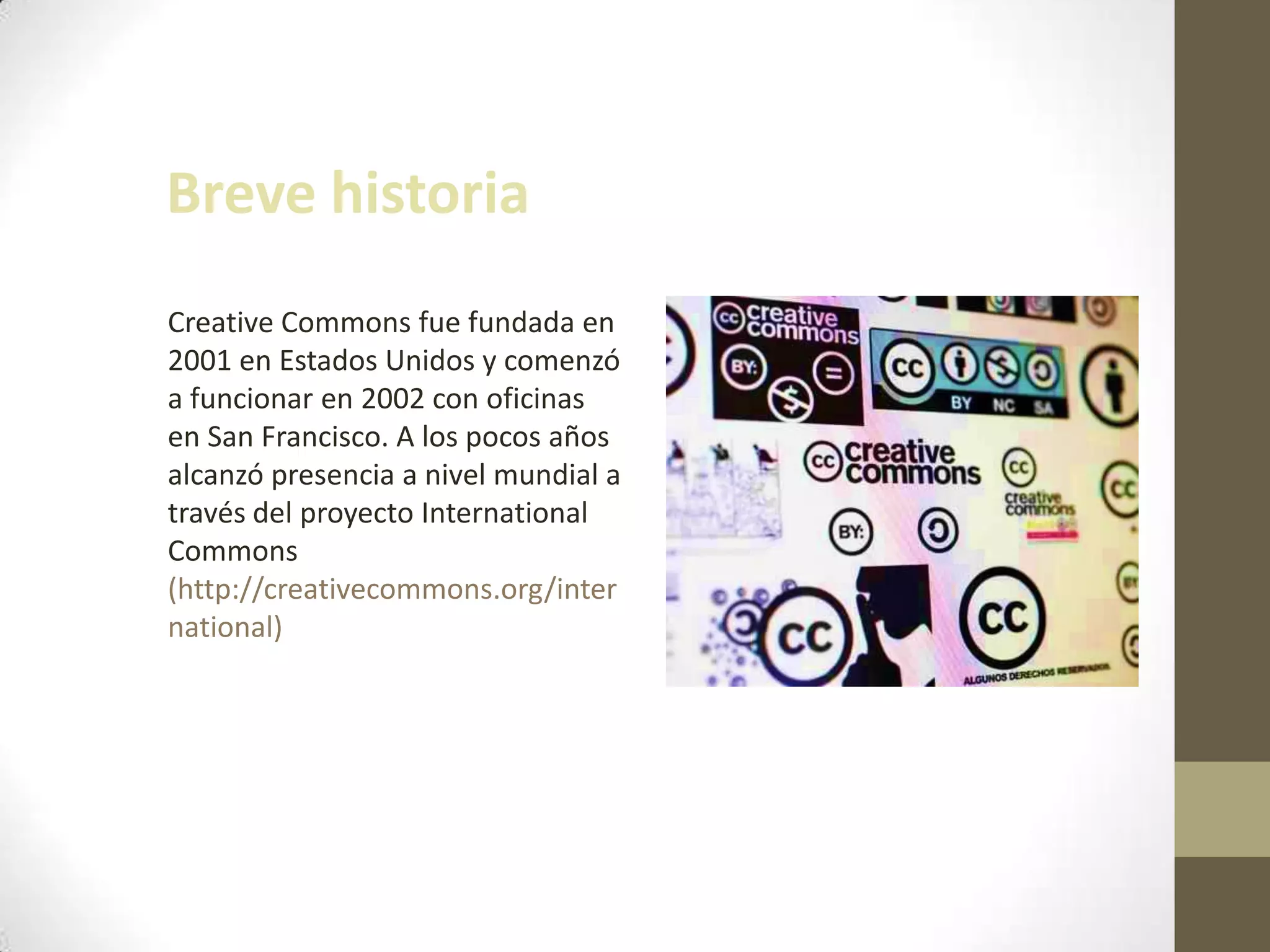 Breve historia
Creative Commons fue fundada en
2001 en Estados Unidos y comenzó
a funcionar en 2002 con oficinas
en San Francisco. A los pocos años
alcanzó presencia a nivel mundial a
través del proyecto International
Commons
(http://creativecommons.org/inter
national)
 