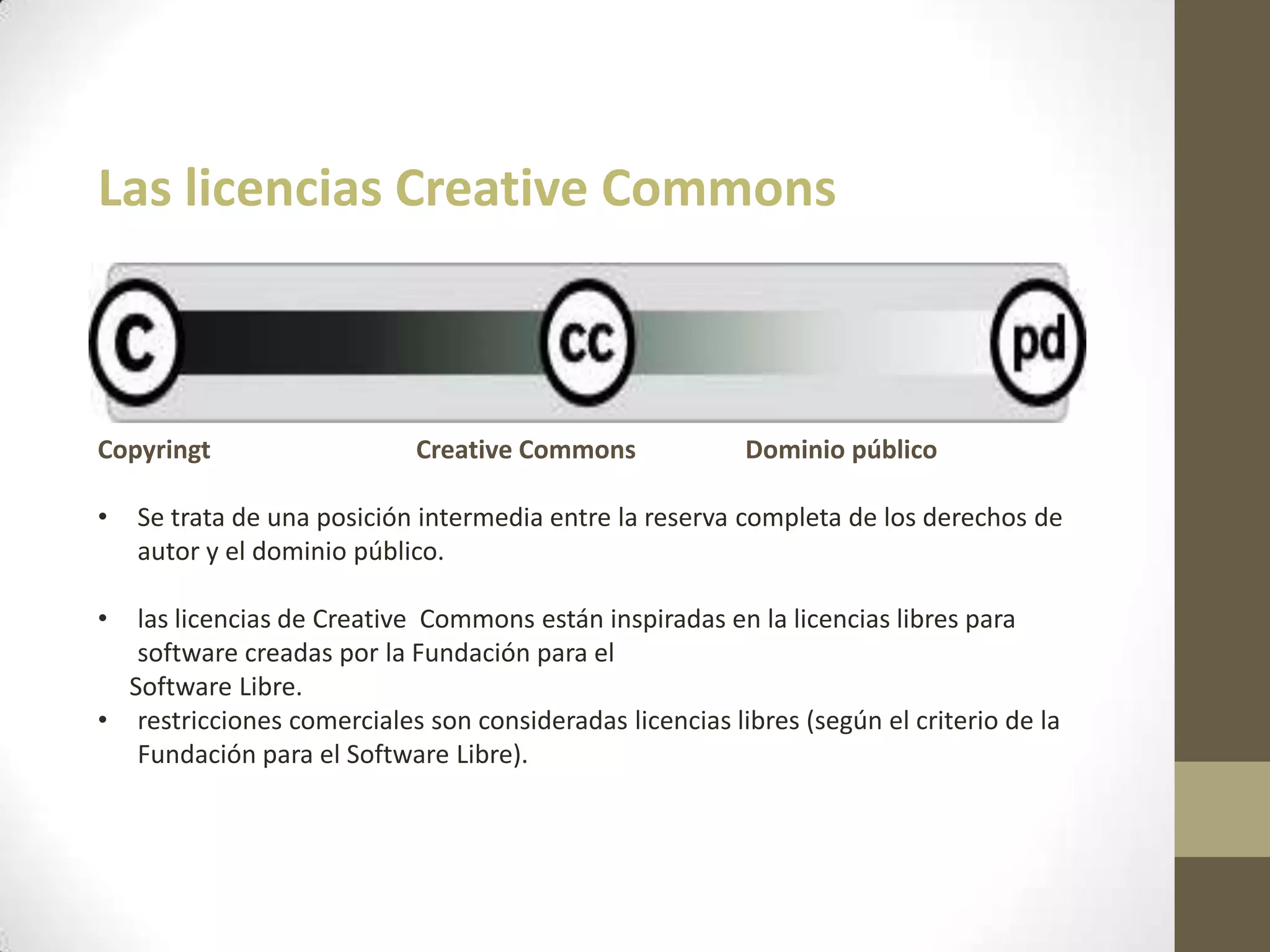 Las licencias Creative Commons
Copyringt Creative Commons Dominio público
• Se trata de una posición intermedia entre la reserva completa de los derechos de
autor y el dominio público.
• las licencias de Creative Commons están inspiradas en la licencias libres para
software creadas por la Fundación para el
Software Libre.
• restricciones comerciales son consideradas licencias libres (según el criterio de la
Fundación para el Software Libre).
 