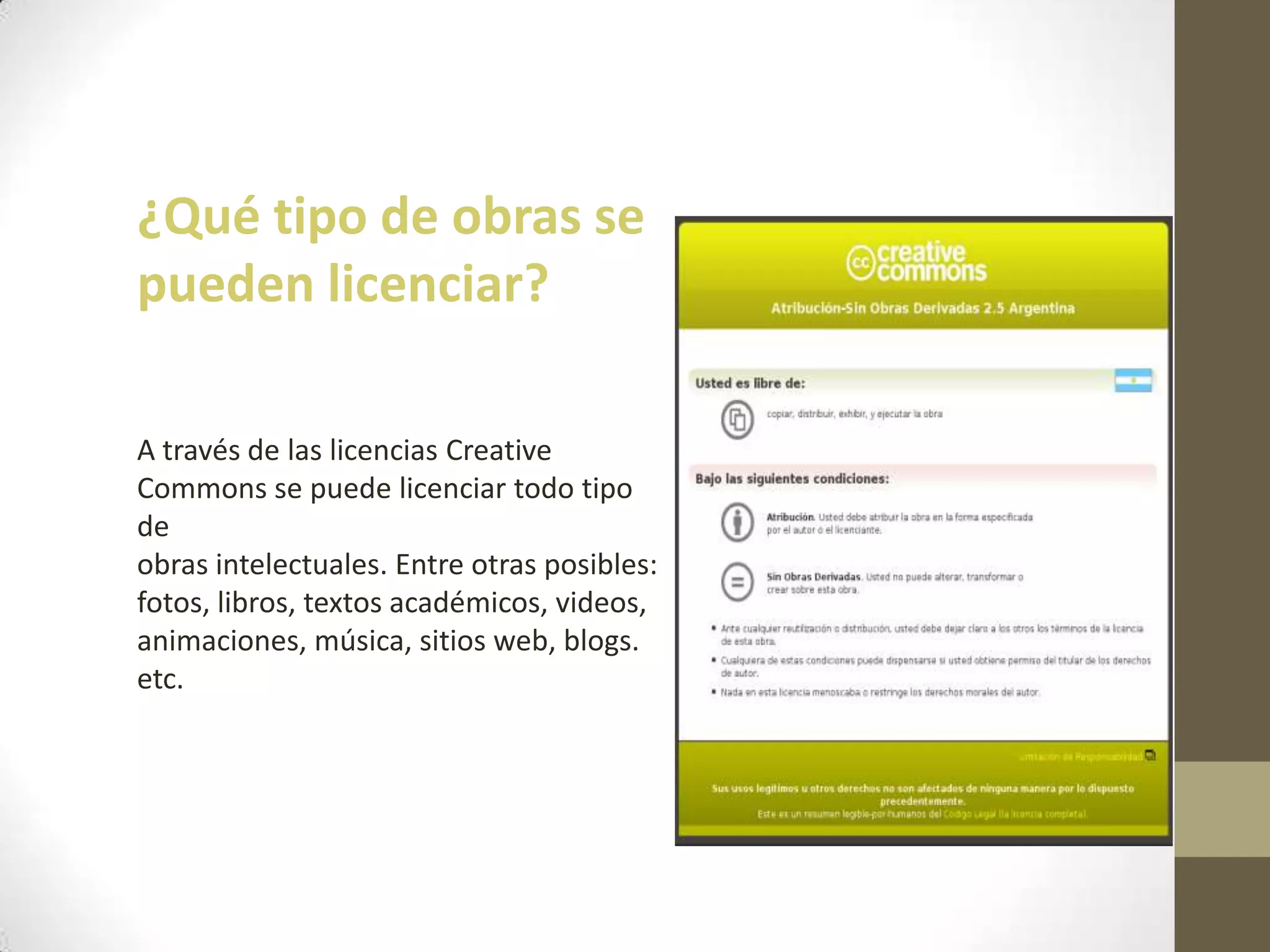 ¿Qué tipo de obras se
pueden licenciar?
A través de las licencias Creative
Commons se puede licenciar todo tipo
de
obras intelectuales. Entre otras posibles:
fotos, libros, textos académicos, videos,
animaciones, música, sitios web, blogs.
etc.
 