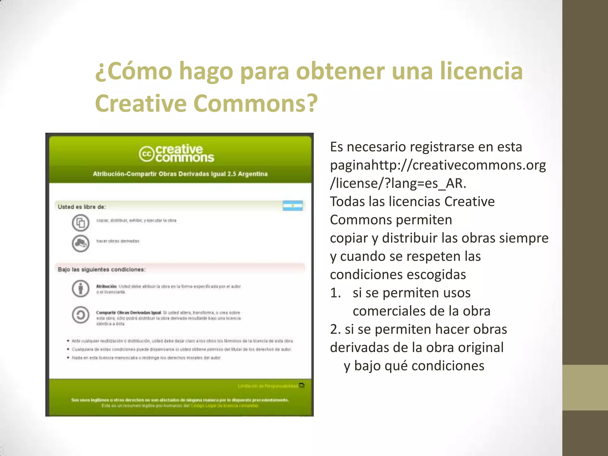 ¿Cómo hago para obtener una licencia
Creative Commons?
Es necesario registrarse en esta
paginahttp://creativecommons.org
/license/?lang=es_AR.
Todas las licencias Creative
Commons permiten
copiar y distribuir las obras siempre
y cuando se respeten las
condiciones escogidas
1. si se permiten usos
comerciales de la obra
2. si se permiten hacer obras
derivadas de la obra original
y bajo qué condiciones
 