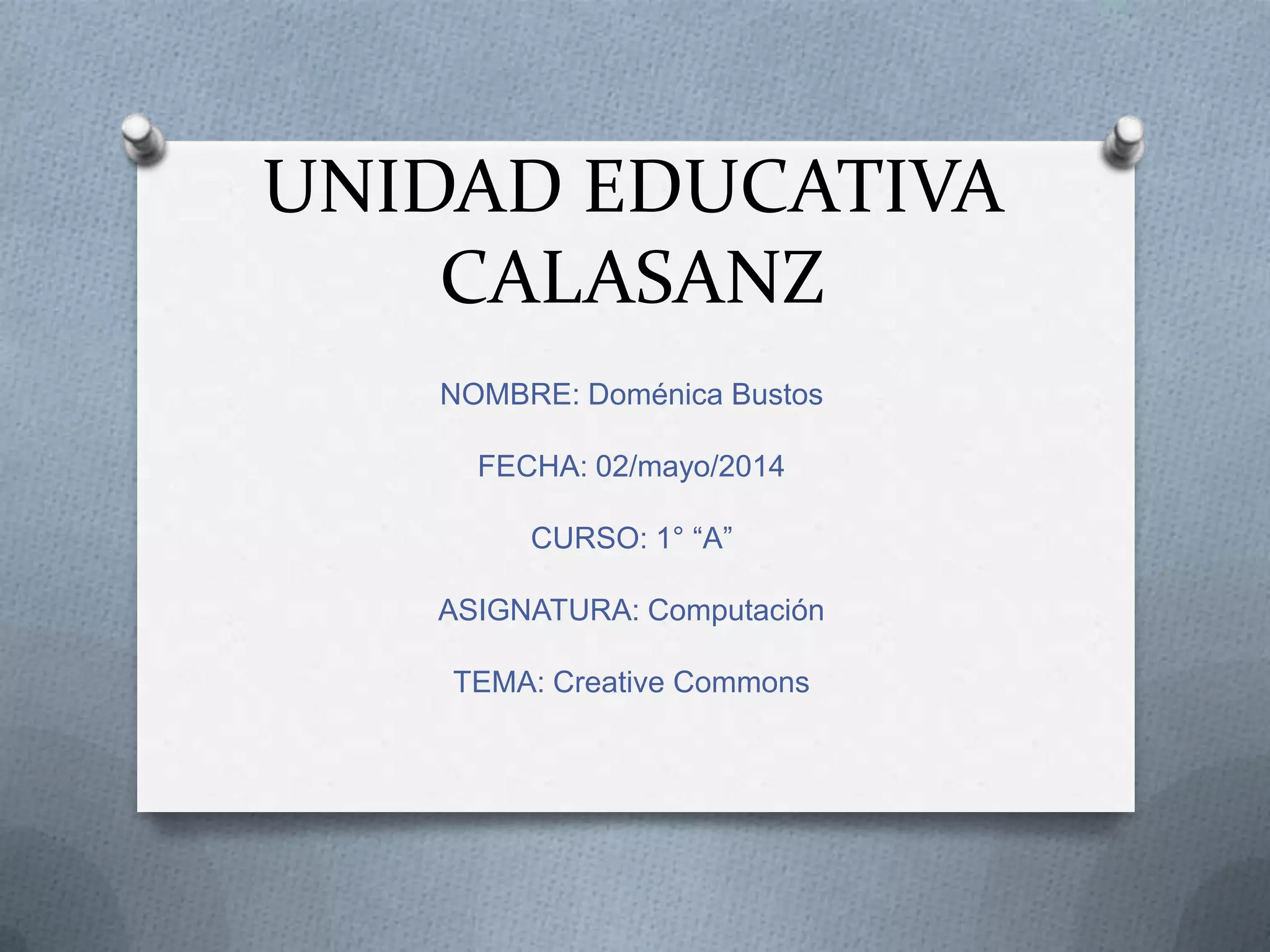 UNIDAD EDUCATIVA
CALASANZ
NOMBRE: Doménica Bustos
FECHA: 02/mayo/2014
CURSO: 1° “A”
ASIGNATURA: Computación
TEMA: Creative Commons
 