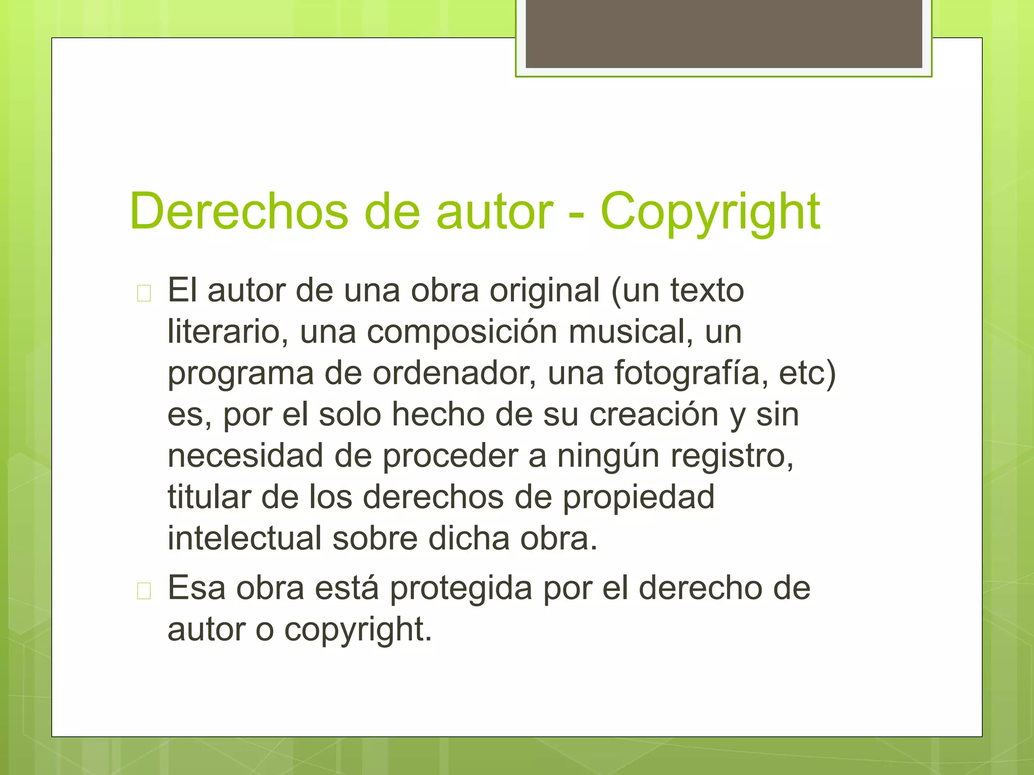 Derechos de autor - Copyright 
 El autor de una obra original (un texto 
literario, una composición musical, un 
programa de ordenador, una fotografía, etc) 
es, por el solo hecho de su creación y sin 
necesidad de proceder a ningún registro, 
titular de los derechos de propiedad 
intelectual sobre dicha obra. 
 Esa obra está protegida por el derecho de 
autor o copyright. 
 