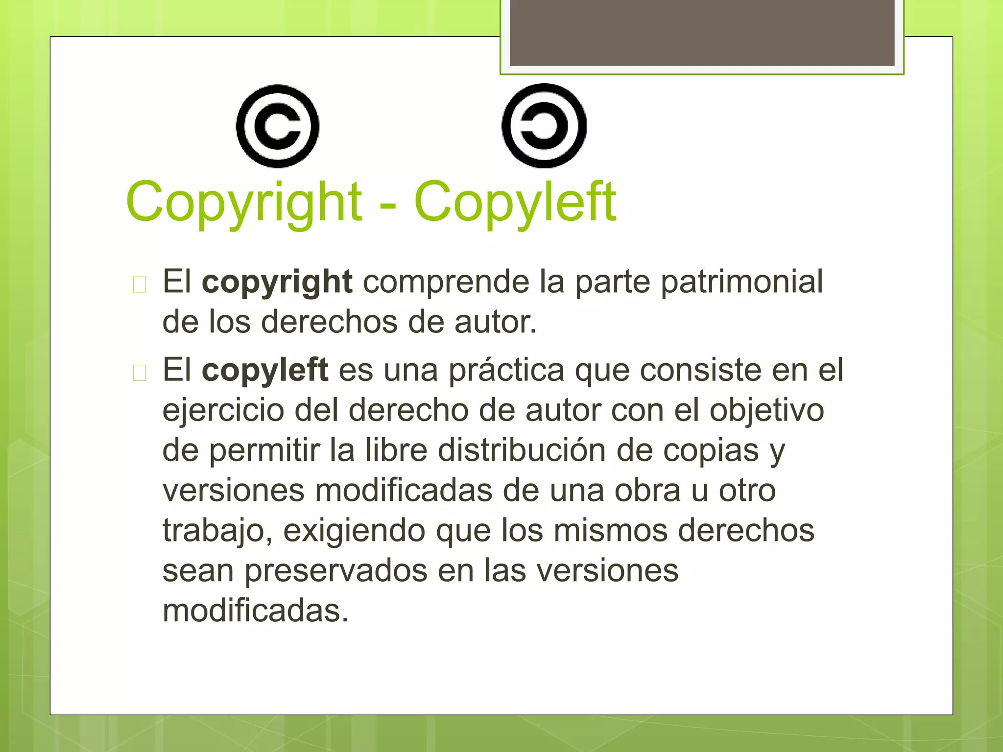 Copyright - Copyleft 
 El copyright comprende la parte patrimonial 
de los derechos de autor. 
 El copyleft es una práctica que consiste en el 
ejercicio del derecho de autor con el objetivo 
de permitir la libre distribución de copias y 
versiones modificadas de una obra u otro 
trabajo, exigiendo que los mismos derechos 
sean preservados en las versiones 
modificadas. 
 