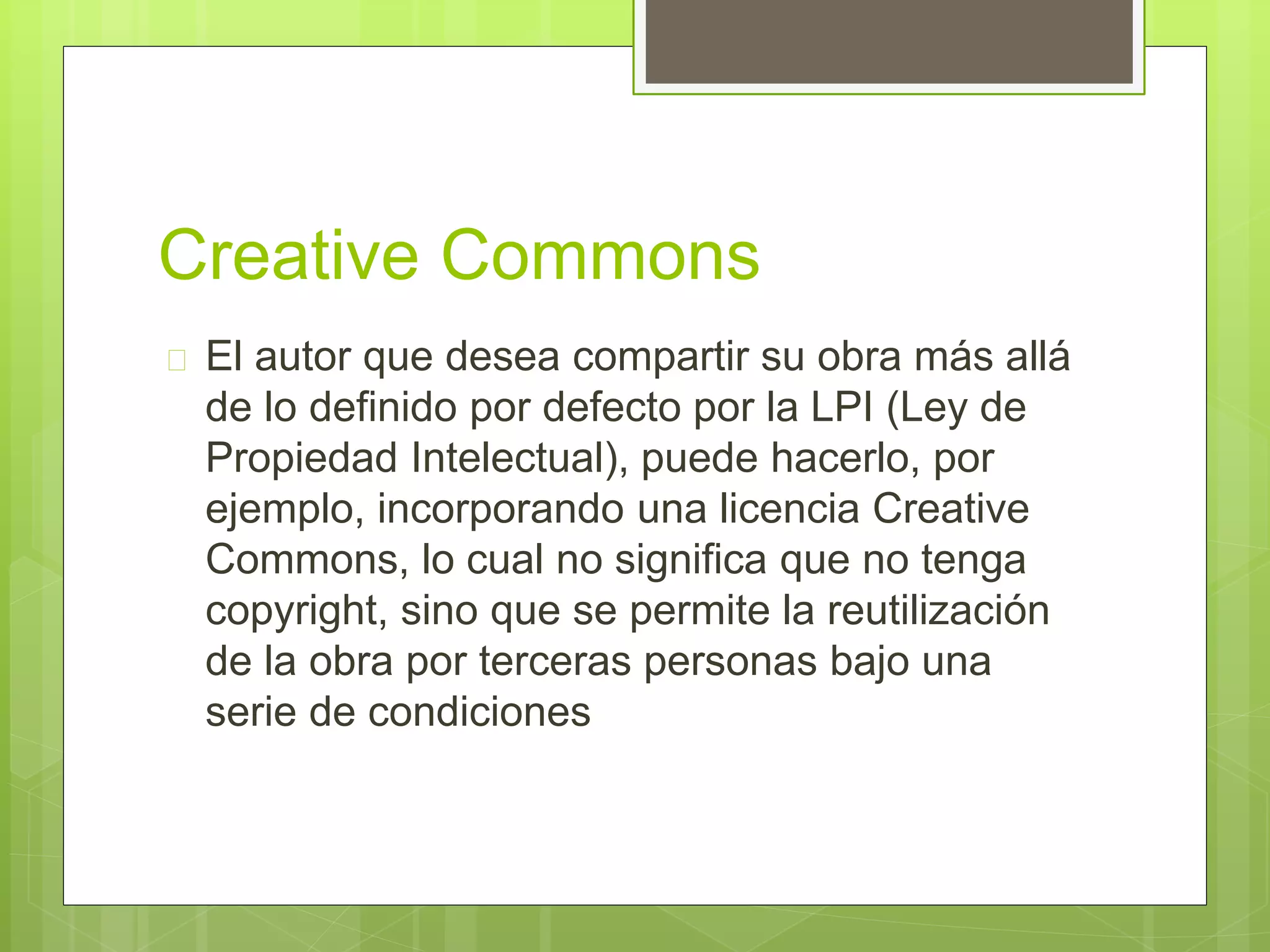 Creative Commons 
 El autor que desea compartir su obra más allá 
de lo definido por defecto por la LPI (Ley de 
Propiedad Intelectual), puede hacerlo, por 
ejemplo, incorporando una licencia Creative 
Commons, lo cual no significa que no tenga 
copyright, sino que se permite la reutilización 
de la obra por terceras personas bajo una 
serie de condiciones 
 
