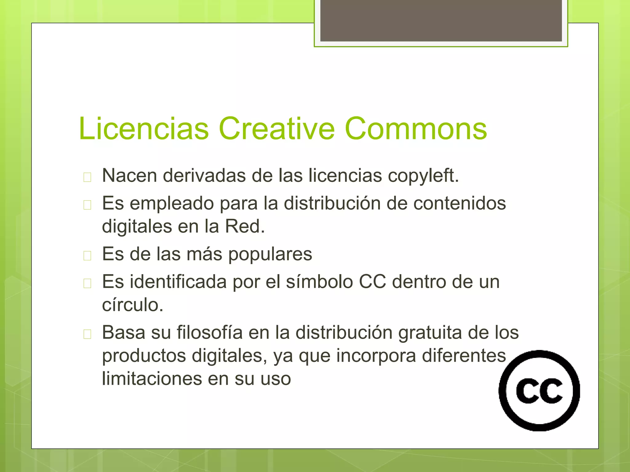 Licencias Creative Commons 
 Nacen derivadas de las licencias copyleft. 
 Es empleado para la distribución de contenidos 
digitales en la Red. 
 Es de las más populares 
 Es identificada por el símbolo CC dentro de un 
círculo. 
 Basa su filosofía en la distribución gratuita de los 
productos digitales, ya que incorpora diferentes 
limitaciones en su uso 
 