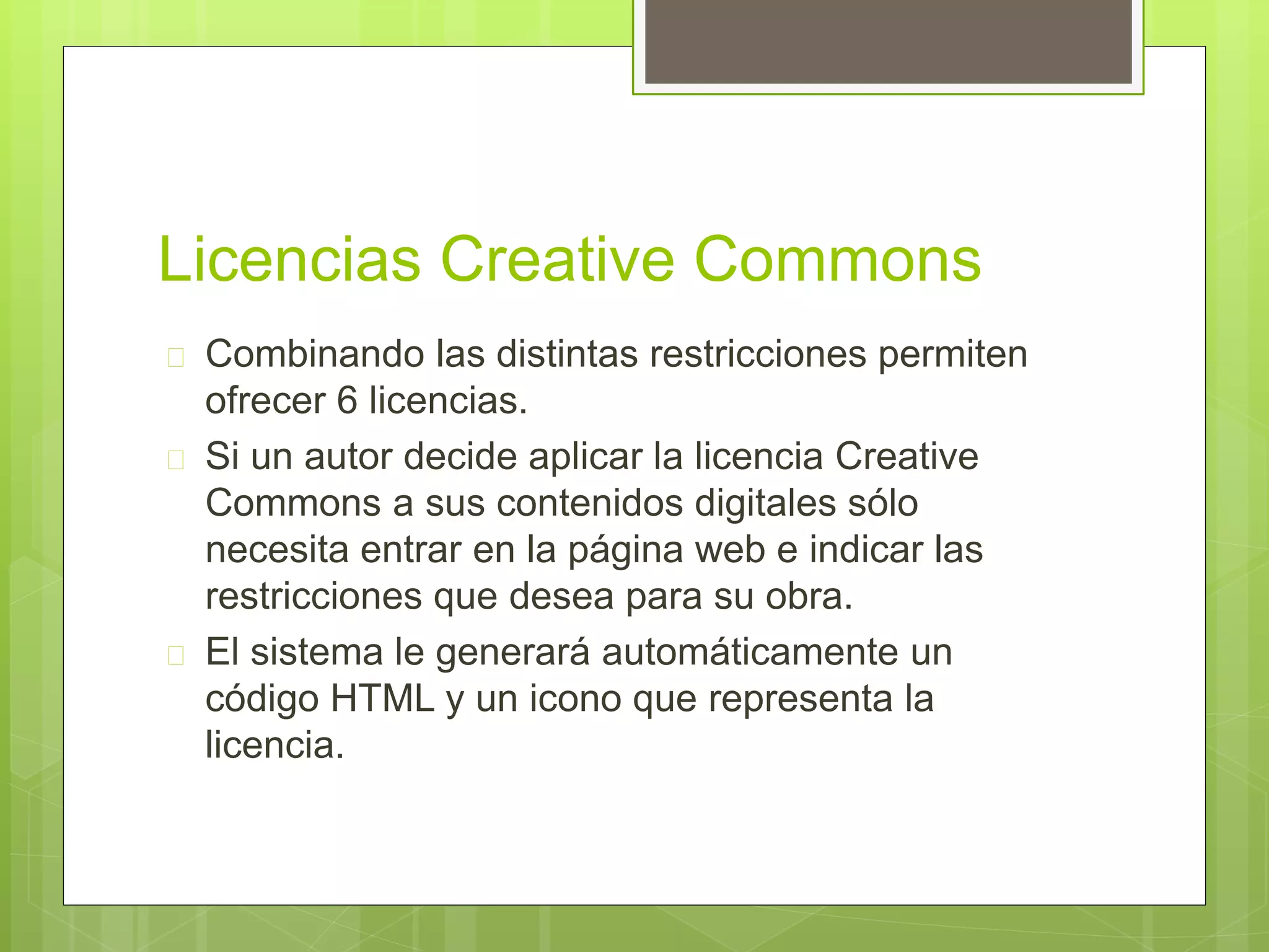 Licencias Creative Commons 
 Combinando las distintas restricciones permiten 
ofrecer 6 licencias. 
 Si un autor decide aplicar la licencia Creative 
Commons a sus contenidos digitales sólo 
necesita entrar en la página web e indicar las 
restricciones que desea para su obra. 
 El sistema le generará automáticamente un 
código HTML y un icono que representa la 
licencia. 
 