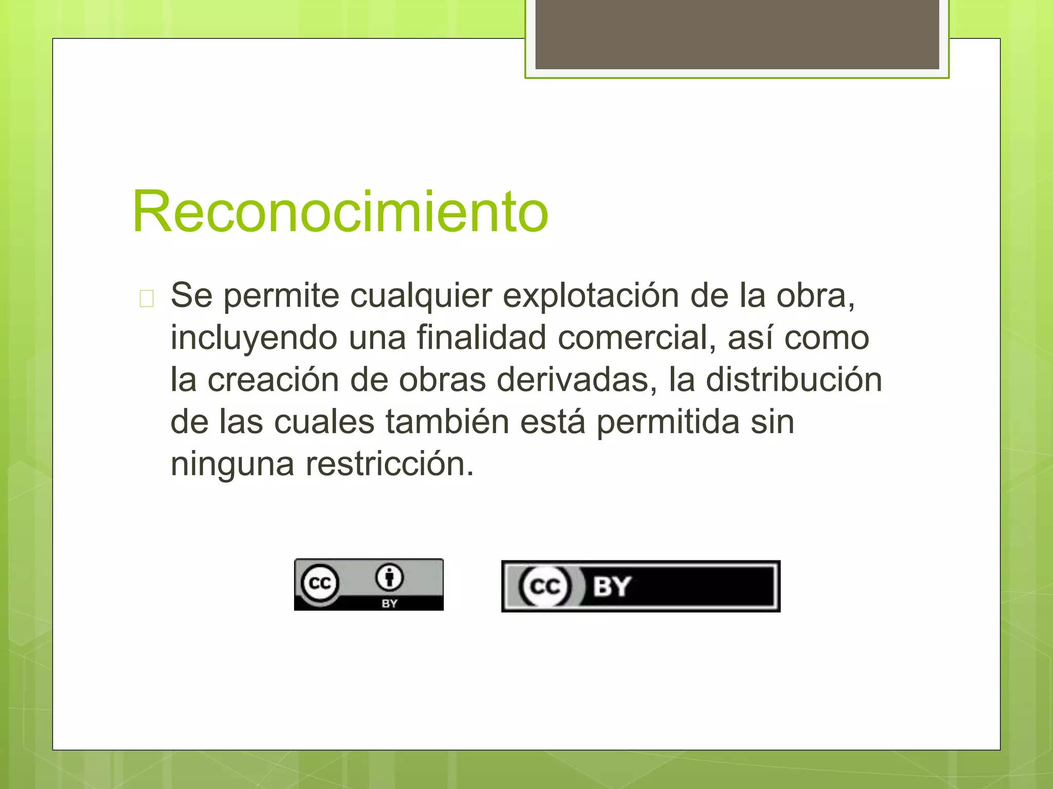 Reconocimiento 
 Se permite cualquier explotación de la obra, 
incluyendo una finalidad comercial, así como 
la creación de obras derivadas, la distribución 
de las cuales también está permitida sin 
ninguna restricción. 
 