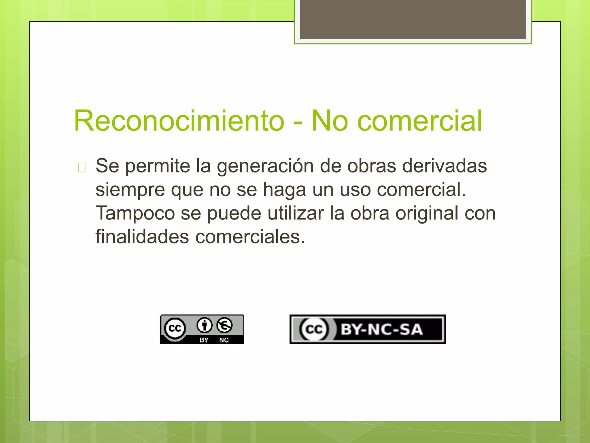 Reconocimiento - No comercial 
 Se permite la generación de obras derivadas 
siempre que no se haga un uso comercial. 
Tampoco se puede utilizar la obra original con 
finalidades comerciales. 
 