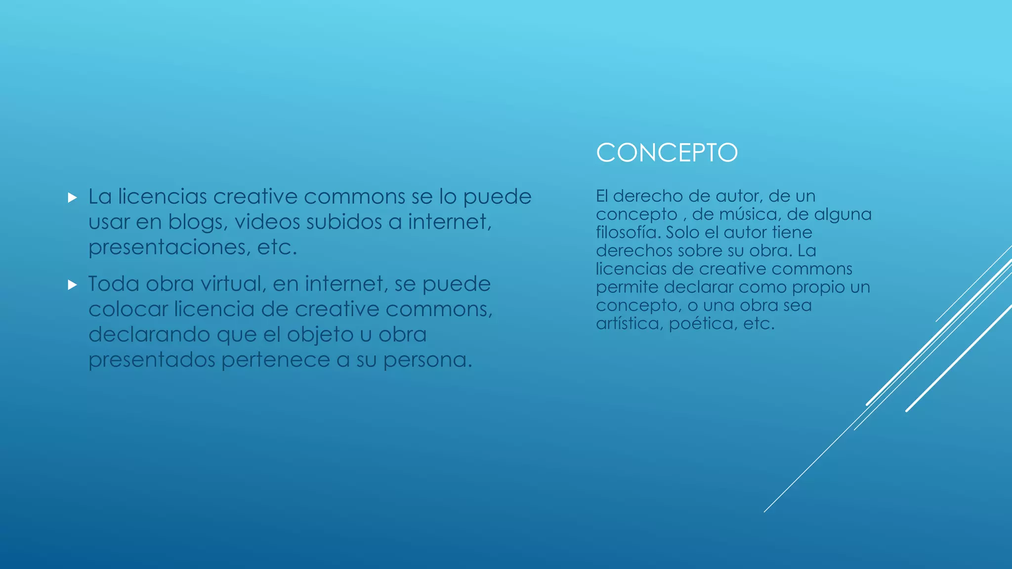 CONCEPTO
 La licencias creative commons se lo puede
usar en blogs, videos subidos a internet,
presentaciones, etc.
 Toda obra virtual, en internet, se puede
colocar licencia de creative commons,
declarando que el objeto u obra
presentados pertenece a su persona.
El derecho de autor, de un
concepto , de música, de alguna
filosofía. Solo el autor tiene
derechos sobre su obra. La
licencias de creative commons
permite declarar como propio un
concepto, o una obra sea
artística, poética, etc.